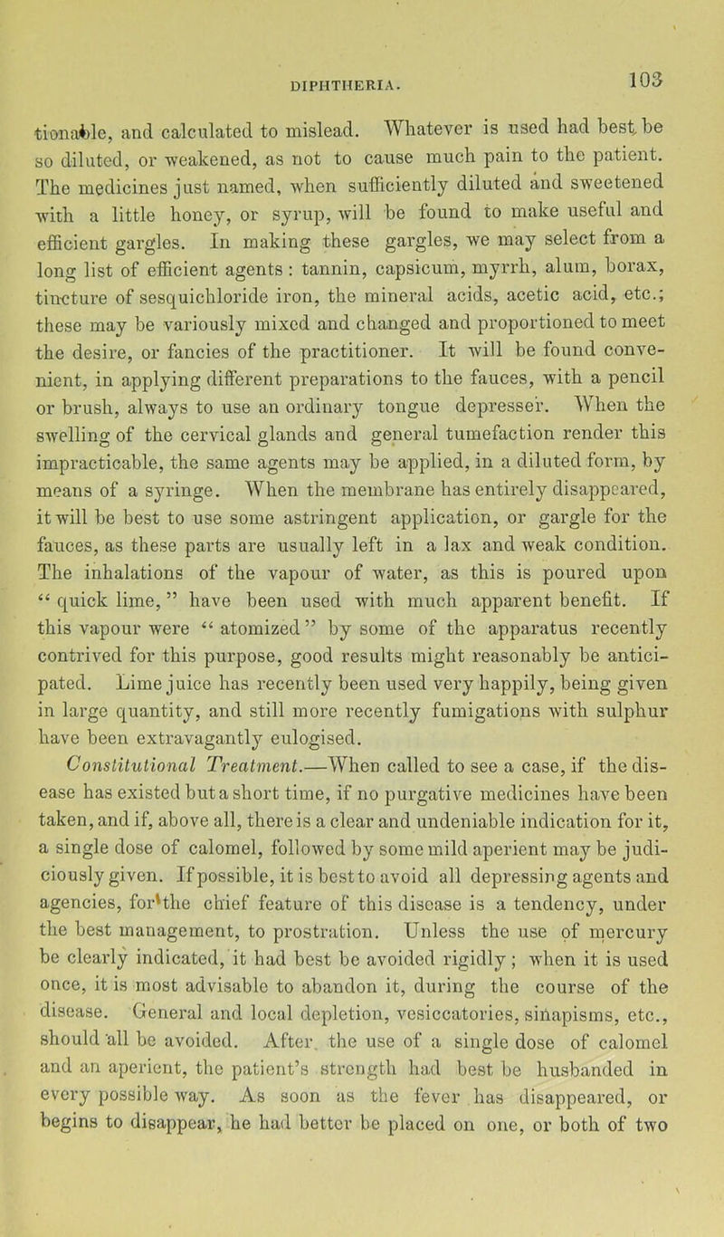 tiona*)le, and calculated to mislead. Whatever is used had best be so diluted, or weakened, as not to cause much pain to the patient. The medicines just named, when sufficiently diluted and sweetened with a little honey, or syrup, will be found to make useful and efficient gargles. In making these gargles, we may select from a long list of efficient agents : tannin, capsicum, myrrh, alum, borax, tincture of sesquichloride iron, the mineral acids, acetic acid, etc.; these may be variously mixed and changed and proportioned to meet the desire, or fancies of the practitioner. It will be found conve- nient, in applying different preparations to the fauces, with a pencil or brush, always to use an ordinary tongue depressed. When the swelling of the cervical glands and general tumefaction render this impracticable, the same agents may be applied, in a diluted form, by means of a syringe. When the membrane has entirely disappeared, it will be best to use some astringent application, or gargle for the fauces, as these parts are usually left in a lax and weak condition. The inhalations of the vapour of water, as this is poured upon “ quiek lime, ” have been used with much apparent benefit. If this vapour were ‘‘ atomized ” by some of the apparatus recently contrived for this purpose, good results might reasonably be antici- pated. Lime juice has recently been used very happily, being given in large quantity, and still more recently fumigations wdth sulphur have been extravagantly eulogised. Constitutional Treatment.—When called to see a case, if the dis- ease has existed but a short time, if no purgative medicines have been taken, and if, above all, there is a clear and undeniable indication for it, a single dose of ealomel, followed by some mild aperient may be judi- ciously given. If possible, it is best to avoid all depressing agents and agencies, forHhe chief feature of this disease is a tendency, under the best management, to prostration. Unless the use of mercury be clearly indicated, it had best be avoided rigidly; when it is used once, it is most advisable to abandon it, during the course of the disease. General and local depletion, vesiccatories, siilapisms, ete., should 'all be avoided. After, the use of a single dose of calomel and an aperient, the patient’s strength had best be husbanded in every possible way. As soon as the fever has disappeared, or begins to disappear, he had better be placed on one, or both of two