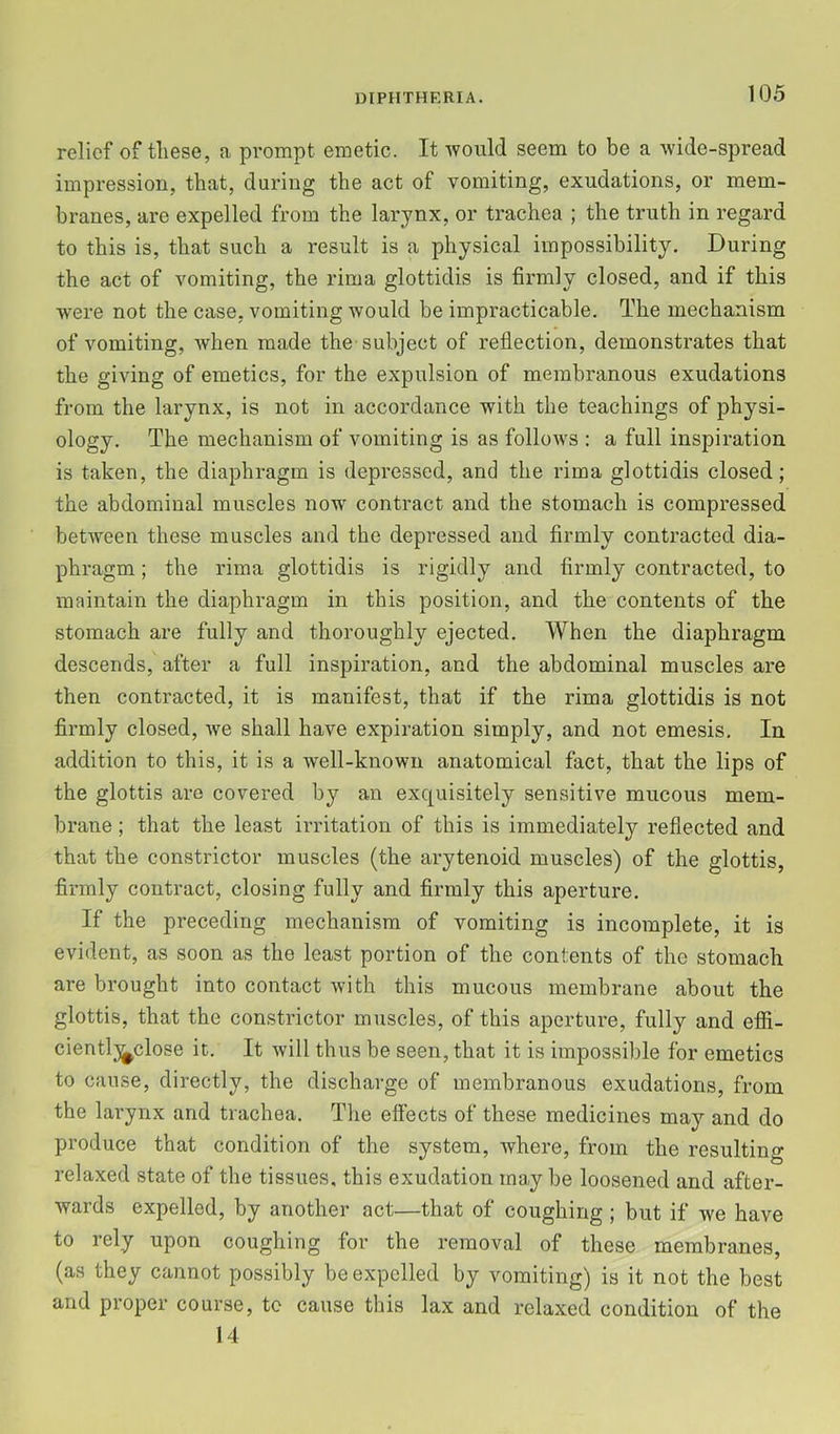 relief of tliese, a prompt emetic. It would seem to be a wide-spread impression, that, during the act of vomiting, exudations, or mem- branes, are expelled from the larynx, or trachea ; the truth in regard to this is, that such a result is a physical impossibility. During the act of vomiting, the rima glottidis is firmly closed, and if this were not the case, vomiting would be impracticable. The mechanism of vomiting, when made the-subject of reflection, demonstrates that the giving of emetics, for the expulsion of membranous exudations from the larynx, is not in accordance with the teachings of physi- ology. The mechanism of vomiting is as follows : a full inspiration is taken, the diaphragm is depressed, and the rima glottidis closed; the abdominal muscles now contract and the stomach is compressed between these muscles and the depressed and firmly contracted dia- phragm ; the rima glottidis is rigidly and firmly contracted, to maintain the diaphragm in this position, and the contents of the stomach are fully and thoroughly ejected. When the diaphragm descends, after a full inspiration, and the abdominal muscles are then contracted, it is manifest, that if the rima glottidis is not firmly closed, we shall have expiration simply, and not emesis. In addition to this, it is a well-known anatomical fact, that the lips of the glottis are covered by an exquisitely sensitive mucous mem- brane ; that the least irritation of this is immediately reflected and that the constrictor muscles (the arytenoid muscles) of the glottis, firmly contract, closing fully and firmly this aperture. If the preceding mechanism of vomiting is incomplete, it is evident, as soon as the least portion of the contents of the stomach are brought into contact with this mucous membrane about the glottis, that the constrictor muscles, of this aperture, fully and efii- cientlj^close it. It will thus be seen, that it is impossilile for emetics to cause, directly, the discharge of membranous exudations, from the larynx and trachea. The effects of these medicines may and do produce that condition of the system, where, from the resulting relaxed state of the tissues, this exudation may be loosened and after- wards expelled, by another act—that of coughing ; but if we have to rely upon coughing for the removal of these membranes, (as they cannot possibly be expelled by vomiting) is it not the best and proper course, to cause this lax and relaxed condition of the 14