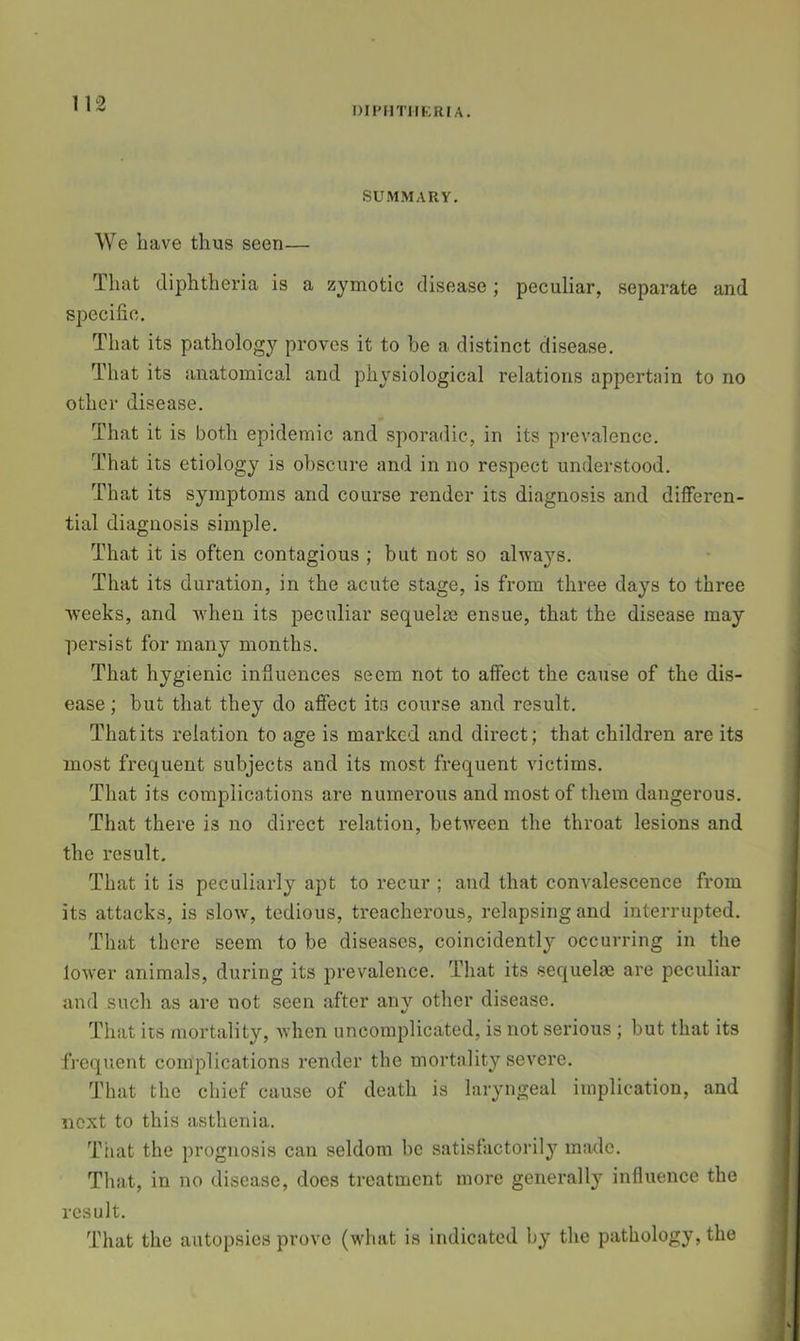 DIPHTirKRIA. SUMMARY. We have thus seen— That diphtheria is a zymotic disease; peculiar, separate and specific. That its pathology proves it to be a distinct disease. That its anatomical and physiological relations appertain to no other disease. That it is both epidemic and sporadic, in its prevalence. That its etiology is obscure and in no respect understood. That its symptoms and course render its diagnosis and differen- tial diagnosis simple. That it is often contagious ; but not so alwaj^s. That its duration, in the acute stage, is from three days to three weeks, and Avhen its peculiar sequelae ensue, that the disease may persist for many months. That hygienic influences seem not to affect the cause of the dis- ease ; but that they do affect its course and result. That its relation to age is marked and direct; that children are its most frequent subjects and its most frequent victims. That its complications are numerous and most of them dangerous. That there is no direct relation, between the throat lesions and the result. That it is peculiarly apt to recur ; and that convalescence from its attacks, is slow, tedious, treacherous, relapsing and interrupted. That there seem to be diseases, coincidently occurring in the lower animals, during its prevalence. That its sequelm are peculiar and such as are not seen after any other disease. That its mortality, when uncomplicated, is not serious ; but that its i frequent complications render the mortality severe. | That the chief cause of death is laryngeal implication, and t next to this asthenia. That the prognosis can seldom be satisfactorily made. That, in no disease, does treatment more generall} influence the | result. I' That the autopsies prove (what is indicated by the pathology, the