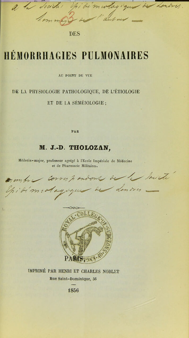 HÉMORRHAGIES PULMONAIRES AU POINT DE VUE DE LA PHYSIOLOGIE PATHOLOGIQUE, DÈ L’ÉTIOLOGIE ET DE LA SÉMÉIOLOGIE ; PAR M. J.-D. THOLOZ/IN, Mddecin-major, professeur agrégé à l’Ecole Impériale de Médecine et de Pharmacie Militaires. IMPBIMÉ PAR HENRI ET CHARLES NOBLET Rue Saint-Dominique, 56 1856