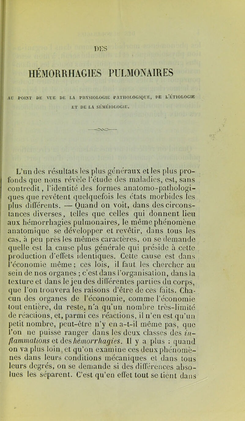 I AU POIÎiT 1)K \UE DE LA PHYSIOLOGIE PATIlOLOGlOUE, DE L’ÉTIOLOGIE ET DE LA SÉMÉIOLOGIE, L’im des résuUals les plus généraux et les plus pro- fonds que nous révèle l’étude des maladies, est, sans contredit, l’identité des formes anatomo-pathologi- ques que revêtent quelquefois les états morbides les I plus différents. —Quand on voit, dans descircons- I lances diverses, telles que celles qui donnent lieu ; aux hémorrhagies pulmonaires, le même phénomène ! anatomique se développer et revêtir, dans tous les cas, «à peu près les mêmes caractères, on se demande quelle est la cause plus générale qui préside à celle production d’effets identiques. Cette cause est dans l’économie même; ces lois, il faut les chercher au sein de nos organes ; c’est dans l’organisalion, dans la texture et dans le jeu des différentes parties du corps, que l’on trouvera les raisons d’êlre de ces faits. Cha- cun des organes de l’économie, comme l’économie tout entière, du reste, n'a qu’un nombre très-limité de réaciions, et, parmi ces réactions, il n’en est qu’un petit nombre, peut-être n’y en a-t-il même pas, que l’on ne puisse ranger dans les deux classes des in- flammations Qi&QsMinorrIiagies. Il y a plus : quand on va plus loin, et qu’on examine ces deux phénomè- nes dans leurs conditions mécaniques et dans tous leurs degrés, on se demande si des différences abso- lues les séparent. C’est qu’en effet tout se lient dans