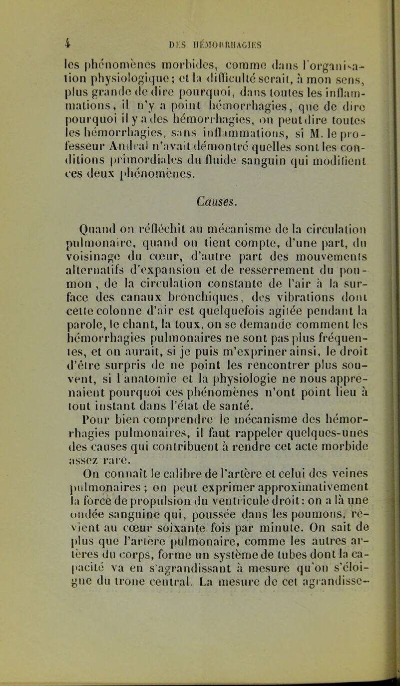 les phénomènes morbides, comme dans l'organisa- lion physiologique; et la dilïicnilcserait, à mon sens, plus grande de dire [toiinpioi, dans toutes les inllam- malions, il ti’y a point liémorrhagies, qtic de dire pourquoi il y a des hémorrhagies, ou peutdire toutes les hémorrhagies, sans inll.immations, si M.lepro- lesseur Amiral u’avait démontre quelles sont les con- ditions primordiales du Iluide sanguin qui modifient ces deux [*hcnomèues. Causes. Quand on réfléchit au mécanisme de la circulation pulmonaire, quand on tient compte, d’une part, du voisinage du cœur, d’autre part des mouvements alternatifs d’expansion et de resserrement du pou- mon , de la circulation constante de l’air h la sur- face des canaux bronchiques, dos vibrations dont cette colonne d’air est quelquefois agitée pendant la parole, le chant, la toux, on se demande comment les hémorrhagies pulmonaires ne sont pas plus fréquen- tes, et on aurait, si je puis m’expriner ainsi, le droit d’être surpris de ne point les rencontrer plus sou- vent, si 1 anatomie et la physiologie ne nous appre- naient pourquoi ces phénomènes n’ont point lieu à tout instant dans l’état de santé. l’oiir bien comprendre le mécanisme des hémor- rhagies pulmonaires, il faut rappeler quelques-unes des causes qui contribuent à rendre cet acte morbide assez rare. On connaît le calibre de l’artère et celui des veines pulmonaires; on peut exprimer approximativement la force de propidsion du ventricule droit: on a là une omlée sanguine qui, poussée dans les poumons, re- vient au cœur soixante fois par minute. On sait de plus que l’artère pulmonaire, comme les autres ar- tères du corps, forme un système de tubes dont la ca- pacité va en s'agrandissant à mesure qu’ou s’éloi- gne du troue central. I.a mesure de cet agrandisse-