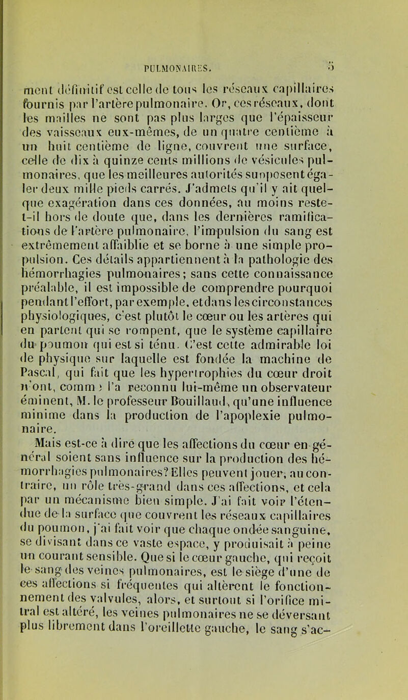 PULlMO^^\lllES. .) ment définitif est celle de tons les réseaux capillaires fournis par l’artère pulmonaire. Or, ces réseaux, dont les mailles ne sont pas plus larges que l’épaisseur des vaisseaux eux-mêmes, de un quatre centième à un huit centième de ligne, couvrent une surface, celle de dix à quinze cents millions tle vésicules pul- monaires, que les meilleures autorités suo[)Osent éga- ler deux mille pieds carrés. J’admets qu’il y ait quel- que exagération dans ces données, au moins reste- t-il hors de doute que, dans les dernières ramifica- tions de l’artère pulmonaire, l’impulsion du sang est l extrêmement afhiiblie et se borne à une simple pro- I pulsion. Ces détails appartiennent à la pathologie des [ hémorrhagies pulmonaires; sans cette connaissance 1 préalable, il est impossible de comprendre pourquoi pendant l’effort, parexernple. etdans les circonstances physiologiques, c’est plutôt le cœur ou les artères qui en parlent qui se rompent, que le système capillaire j du poumon qui est si ténu. C’est celte admirable loi de physique sur laquelle est fondée la machine de î Pascal, qui fait que les hyperirophies du cœur droit ït’onl, cornm) l’a reconnu lui-même un observateur éminent, M. le professeur Bouillaud, qu’une influence minime dans la production de l’apoplexie pulmo- naire. Mais est-ce h dire que les afleclions du cœur en gé- néral soient sans influence sur la production des hé- morrhagies pulmonaires? Elles peuvent jouer, au con- traire, un rôle très-grand dans ces affections, et cela par un mécanisme bien simple. J’ai fait voir l’éten- due de la surface (jue couvrent les réseaux capillaires du poumon, j'ai fait voir que chaque ondée sanguine, se divisant dans ce vaste espace, y produisait à peine un courant sensible. Que si le cœur gauche, qui reçoit le sang des veines pulmonaires, est le siège d’une de ces alïections si fi’équentes qui allèrent le fonction- nement des valvules, alors, et surtout si l’orifice mi- tral est altéré, les veines pulmonaires ne se déversant plus librement dans l’oreillette gauche, le sang s’ac-