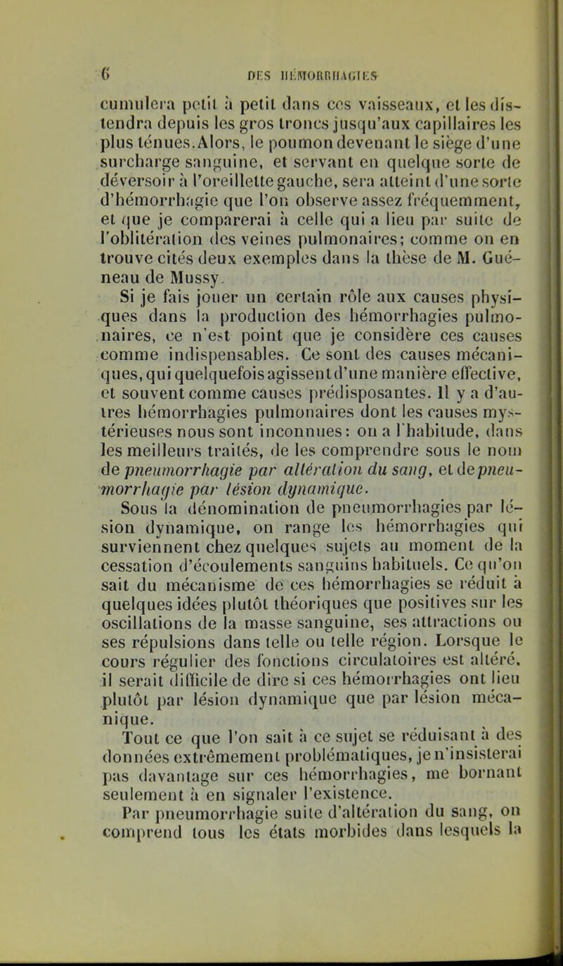 DFS III'HIORRIIAGILS^ ({ cumiilci a polit à polit dans cos vaisseaux, cl les dis- tendra depuis les gros troncs jusqu’aux capillaires les plus ténues.Alors, le poumon devenant le siège d’une surcharge sanguine, et servant en quelque sorte de déversoir à roreillelte gauche, sera atteint d’une sorte d’hémorrhagie que l’on observe assez fréquemment^ et que je comparerai à celle qui a lieu par suite de roblitération (les veines pulmonaires; comme on en trouve cités deux exemples dans la thèse de M. Gué- neau de Mussy. Si je fais jouer un certain rôle aux causes physi- ques dans la production des hémorrhagies pulmo- naires, ce n’est point que je considère ces causes comme indispensables. Ce sont des causes mécani- ques, qui quelquefois agissentd’une manière effective, et souvent comme causes prédisposantes. H y a d’au- tres hémorrhagies pulmonaires dont les causes mys- térieuses nous sont inconnues: on a l'babilude, dans les meilleurs traités, de les comprendre sous le nom de pneumorrhagie par alléraiion du sang, et dep/ieu- morrhagie par lésion dynamique. Sous la dénomination de pneumorrhagies par lé- sion dynamique, on range les hémorrhagies qui surviennent chez quelques sujets au moment de la cessation d’écoulements sanguins habituels. Ce qu’on sait du mécanisme de ces hémorrhagies se réduit à quelques idées plutôt théoriques que positives sur les oscillations de la masse sanguine, ses attractions ou ses répulsions dans telle ou telle région. Lorsque le cours régulier des fonctions circulatoires est altéré, il serait dilïicile de dire si ces hémorrhagies ont lieu plutôt par lésion dynamique que par lésion méca- nique. Tout ce que l’on sait à ce sujet se réduisant à des données extrêmement problématiques, je n'insisterai pas davantage sur ces hémorrhagies, me bornant seulement à en signaler l’existence. Par pneumorrhagie suite d’altération du sang, on comprend tous les états morbides dans lesquels la