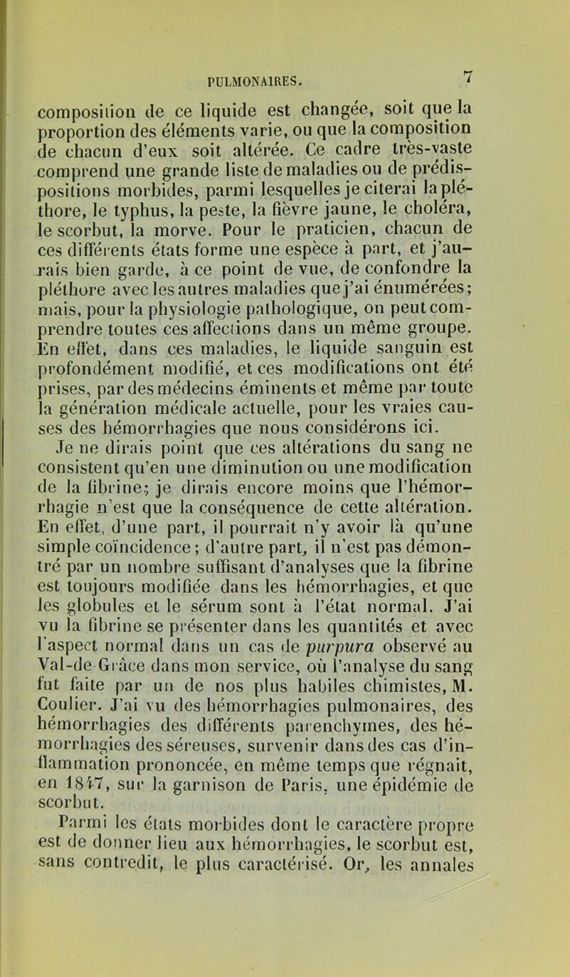 composilioii de ce liquide est changée, soit que la proportion des éléments varie, ou que la composition de chacun d’eux soit altérée. Ce cadre très-vaste comprend une grande liste de maladies ou de prédis- positions morbides, parmi lesquelles je citerai la plé- thore, le typhus, la peste, la fièvre jaune, le choléra, le scorbut, la morve. Pour le praticien, chacun de ces différents états forme une espèce à part, et j’au- rais bien garde, à ce point de vue, de confondre la pléthore avec les autres maladies que j’ai énumérées; mais, pour la physiologie pathologique, on peut com- prendre toutes ces affections dans un même groupe. En effet, dans ces maladies, le liquide sanguin est profondément modifié, et ces modifications ont été prises, par des médecins éminents et même par toute la génération médicale actuelle, pour les vraies cau- ses des hémorrhagies que nous considérons ici. Je ne dirais point que ces altérations du sang ne consistent qu’en une diminution ou une modification de la fibrine; je dirais encore moins que l’hémor- rhagie n’est que la conséquence de cette altération. En effet, d’une part, il pourrait n’y avoir là qu’une simple coïncidence ; d'autre part, il n’est pas démon- tré par un nombre suffisant d’analyses que la fibrine est toujours modifiée dans les hémorrhagies, et que les globules et le sérum sont à l’état normal. J’ai vu la fibrine se présenter dans les quantités et avec l'aspect normal dans un cas de purpura observé au Val-de Gi ace dans mon service, où l’analyse du sang fut faite par un de nos plus habiles chimistes, M. Coulier. J’ai vu des hémorrhagies pulmonaires, des hémorrhagies des différents parenchymes, des hé- morrhagies des séreuses, survenir dans des cas d’in- flammation prononcée, en même temps que régnait, en 18i7, sur la garnison de Paris, une épidémie de scorbut. Parmi les états morbides dont le caractère propre est de donner lieu aux hémorrhagies, le scorbut est, sans contredit, le plus caractérisé. Or, les annales