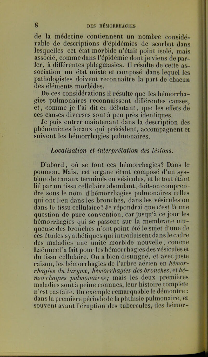 (le la médecine contiennent un nombre considé- rable de descriptions d’épidémies de scorbut dans lesquelles cet état morbide n’était point isolé, mais associé, comme dans l’épidémie dont je viens de par- ler, à différentes phlegmasies. Il résulte de celte as- sociation un état mixte et composé dans lequel les pathologistes doivent reconnaître la part de chacun des éléments morbides. De ces considérations il résulte que les hémorrha- gies pulmonaires reconnaissent différentes causes, et, comme je l'ai dit en débutant, que les effets de ces causes diverses sont à peu près identiques. Je puis entrer maintenant dans la description des phénomènes locaux qui précèdent, accompagnent et suivent les hémorrhagies pulmonaires. Localisation et inlerprélalion des lésions. D’abord, où se font ces hémorrhagies? Dans le poumon. Mais, cet organe étant composé d’un sys- tème de canaux terminés en vésicules, et le tout étant lié par un tissu cellulaire abondant, doit-on compren - dre sous le nom d’hémorrhagies pulmonaires celles qui ont lieu dans les bronches, dans les vésicules ou dans le tissu cellulaire? Je répondrai que c’est là une question de pure convention, car jusqu’à ce jour les hémorrhagies qui se passent sur la membrane mu- queuse des bronches n’ont point été le sujet d’une de ces éludes synthétiques qui introduisent dans le cadre des maladies une unité morbide nouvelle, comme Laënnec l’a fait pour les hémorrhagies des vésicules et du tissu cellulaire. On a bien distingué, et avec juste raison, les hémorrhagies de l’arbre aérien en hémor- rhagies du larynx, hémorrhagies des bronches, et hé- morrhagies pulmonaires; mais les deux premières maladies sontà jieine connues, leur histoire complète n’esl j)as faite. Un exemple remarquable le démontre : dans la première période de la phthisie pulmonaire, et souvent avant l’éruplion des tubercules, des hémor-