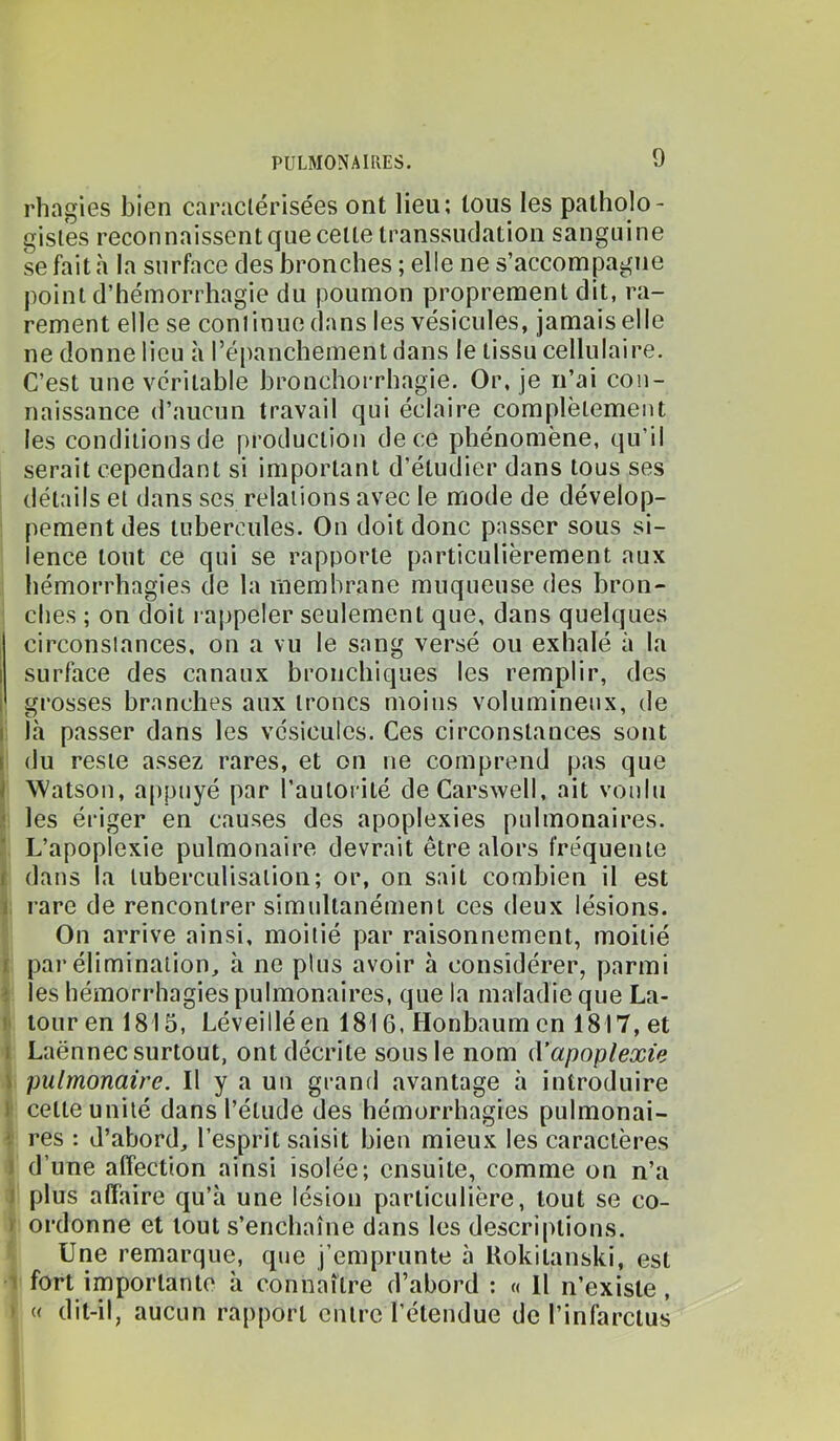 rhagies bien caraclérisées ont lieu; tous les patholo- gistes reconnaissent que celle iranssudation sanguine se fait h la surface des bronches ; elle ne s’accompagne point d’hémorrhagie du poumon proprement dit, ra- rement elle se conlinue dans les vésicules, jamais elle ne donne lieu à l’épanchement dans le tissu cellulaire. C’est une véritable hronchorrhagie. Or, je n’ai con- naissance d’aucun travail qui éclaire complètement les conditions de production de ce phénomène, qu’il serait cependant si important d’étudier dans tous ses détails et dans scs relations avec le mode de dévelop- pement des tubercules. On doit donc passer sous si- lence tout ce qui se rapporte particulièrement aux hémorrhagies de la membrane muqueuse des bron- ches ; on doit rappeler seulement que, dans quelques circonstances, on a vu le sang versé ou exhalé à la I surface des canaux bronchiques les remplir, des I grosses branches aux troncs moins volumineux, de I Icà passer dans les vésicules. Ces circonstances sont [ du reste assez rares, et on ne comprend pas que J Watson, appuyé par l’autorité deCarswell, ait voulu ' les ériger en causes des apoplexies pulmonaires. ’ L’apoplexie pulmonaire devrait être alors fréquente f dans la tuberculisation; or, on sait combien il est 1 rare de rencontrer simultanément ces deux lésions. On arrive ainsi, moitié par raisonnement, moitié f par élimination, à ne plus avoir à considérer, parmi ; les hémorrhagies pulmonaires, que la maladie que La- )' iourenl815, Léveilléen 1816, Honbaum en 1817, et 1 Laënnec surtout, ont décrite sous le nom d’apoplexie \ pulmonaire. Il y a un grand avantage h introduire I cette unité dans l’étude des hémorrhagies pulmonai- res : d’abord, l’esprit saisit bien mieux les caractères ) d’une affection ainsi isolée; ensuite, comme on n’a I plus affaire qu’à une lésion particulière, tout se co- ) ordonne et tout s’enchaîne dans les descriptions. Une remarque, que j’emprunte à Rokitanski, est 1 fort importante à connaître d’abord : « Il n’existe, ' « dit-il, aucun rapport entre l’étendue de l’infarctus