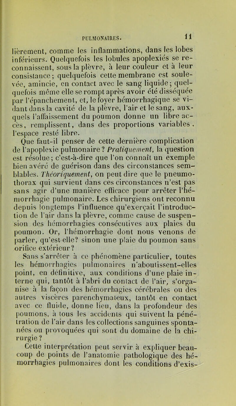 I liërement, comme les inflammations, dans les lobes I inférieurs. Quelquefois les lobules apoplexies se re- connaissent, sous la plèvre, à leur couleur et à leur I consistance ; quelquefois cette membrane est soule- i vée, amincie, en contact avec le sang liquide; quel- quefois même elle se rompt après avoir été disséquée ! par l’épanchement, et, le foyer hémorrhagique se vi- dant dans la cavité de la plèvre, l’air et le sang, aux- quels l’alfaissement du poumon donne un libre ac- cès, remplissent, dans des proportions variables, l’espace resté libre. Que faut-il penser de cette dernière complication de l’apoplexie pulmonaire ? Pratique ment, la question est résolue; c’est-à-dire que l’on connaît un exemple bien avéré de guérison dans des circonstances sem- blables. Théoriquement, on peut dire que le pneumo- thorax qui survient dans ces circonstances n’est pas sans agir d’une manière eflicace pour arrêter l’hé- morrhagie pulmonaire. Les chirurgiens ont reconnu depuis longtemps l’influence qu’exerçait l’introduc- tion de l’air dans la plèvre, comme cause de suspen- sion des hémorrhagies consécutives aux plaies du poumon. Or, l’hémorrhagie dont nous venons de parler, qu’est elle? sinon une plaie du poumon sans orifice extérieur? Sans s’arrêter à ce phénomène particulier, toutes les hémorrhagies pulmonaires n’aboulissent-elles point, en définitive, aux conditions d’une plaie in- terne qui, tantôt à l’abri du contact de l’air, s’orga- nise à la façon des hémorrhagies cérébrales ou des autres viscères parenchymateux, tantôt en contact avec ce fluide, donne lieu, dans la profondeur des {ïoumons, à tous les accidents qui suivent la péné- tration de l'air dans les collections sanguines sponta- nées ou provoquées qui sont du domaine de la chi- rurgie? Cette interprétation peut sei vir à expliquer beau- coup de points de l’anatomie pathologique des hé- morrhagies pulmonaires dont les conditions d’exis-