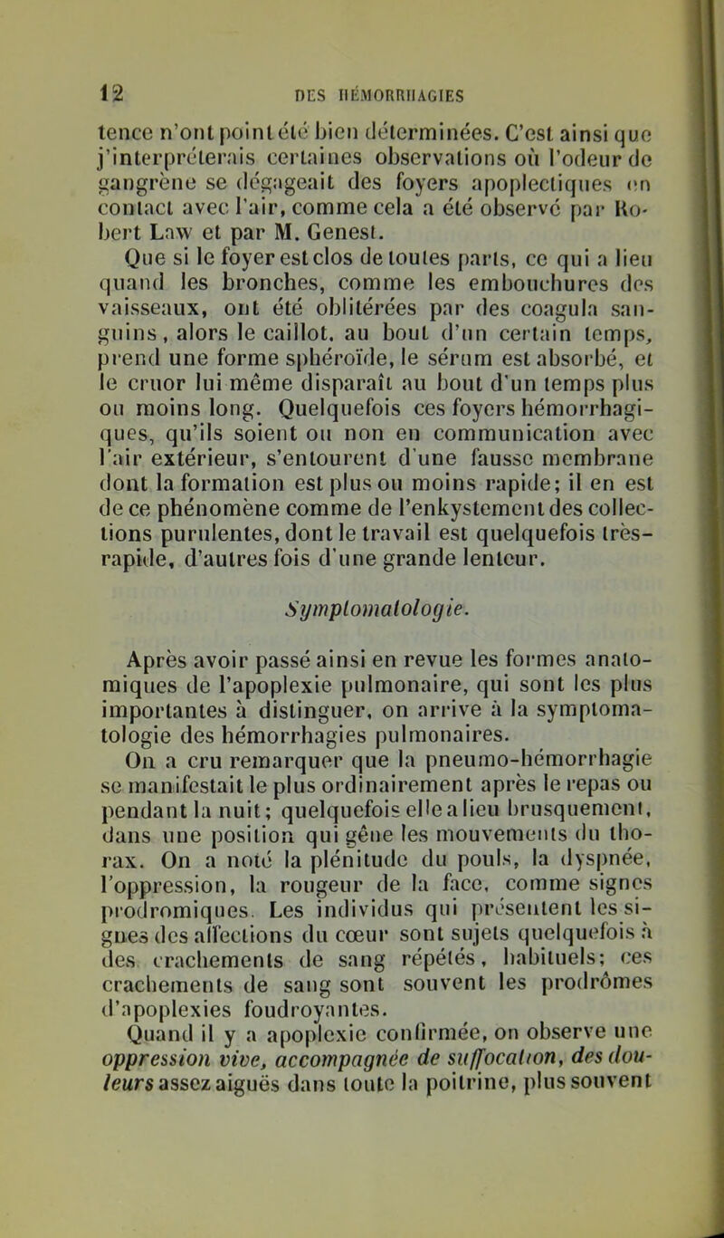 tence n’ont point élé bien déterminées. C’est ainsi que j’interpréterais certaines observations où l’odeur de gangrène se dégageait des foyers apoplectiques (în contact avec l’air, comme cela a été observe par Ro- bert Law et par M. Genest. Que si le foyer est clos de toutes parts, ce qui a lieu quand les bronches, comme les embouchures des vaisseaux, ont été oblitérées par des coagula san- guins, alors le caillot, au bout d’un certain temps, prend une forme sphéroïde, le sérum est absorbé, et le cruor lui même disparaît au bout d’un temps plus ou moins long. Quelquefois ces foyers hémorrhagi- ques, qu’ils soient ou non en communication avec l’air extérieur, s’entourent d’une fausse membrane dont la formation est plus ou moins rapide; il en est de ce phénomène comme de l’enkystemeiudes collec- tions purulentes, dont le travail est quelquefois très- rapide, d’autres fois d’une grande lenteur. Symplomalologie. Après avoir passé ainsi en revue les formes anato- miques de l’apoplexie pulmonaire, qui sont les plus importantes à distinguer, on arrive à la symptoma- tologie des hémorrhagies pulmonaires. On a cru remarquer que la pneumo-hémorrhagie se manifestait le plus ordinairement après le repas ou pendant la nuit ; quelquefois elle a lieu brusquemeni, dans une position qui gêne les mouvements du tho- rax. On a noté la plénitude du pouls, la dyspnée, l’oppression, la rougeur de la face, comme signes prodromiques. Les individus qui présentent les si- gnes des alfections du cœur sont sujets quelquefois .à des crachements de sang répétés, habituels; ces crachements de sang sont souvent les prodrômes d’apoplexies foudroyantes. Quand il y a apoplexie conlirmée, on observe une oppression vive, accompagnée de su/focal ion, des dou- leurs assez aiguës dans toute la poitrine, plus souvent