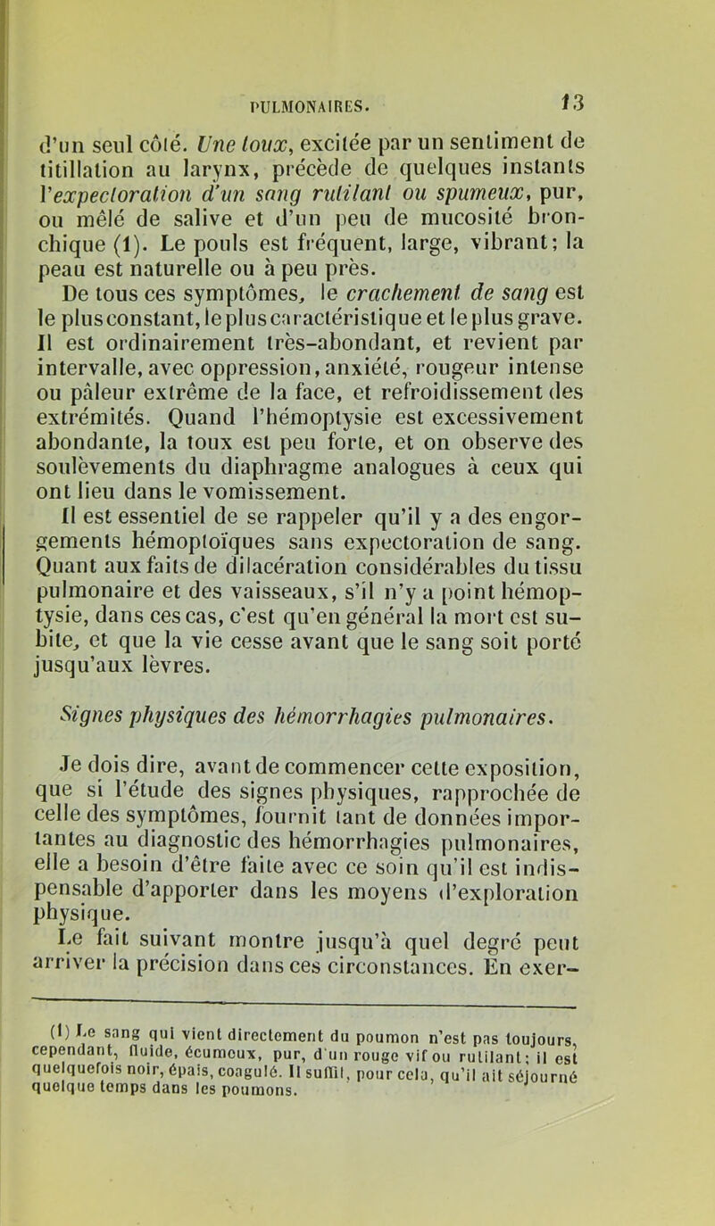 \ (î’uii seul cüié. Une toux, excitée par un seriiiment de titillation au larynx, précède de quelques instants . Vexpecloralion d’un sang rulilanl ou spumeux, pur, j ou mêlé de salive et d’un peu de mucosité bron- j chique (1). Le pouls est fréquent, large, vibrant; la peau est naturelle ou à peu près. De tous ces symptômes, le crachement de sang est le plusconstant, le plus caractéristique et le plus grave. Il est ordinairement très-abondant, et revient par- intervalle, avec oppression, anxiété, rougeur intense ; ou pâleur extrême de la face, et refi-oidissement des extrémités. Quand l’hémoptysie est excessivement i abondante, la toux est peu forte, et on observe des soulèvements du diaphragme analogues à ceux qui ont lieu dans le vomissement. Il est essentiel de se rappeler qu’il y a des engor- gements hémoptoïques sans expectoration de sang. Quant aux faits de dilacération considérables du tissu pulmonaire et des vaisseaux, s’il n’y a point hémop- tysie, dans ces cas, c'est qu’en génér-al la moi-t est su- bite, et que la vie cesse avant que le sang soit porté jusqu’aux lèvres. Signes physiques des hémorrhagies pulmonaires. Je dois dire, avant de commencer celte exposition, que si l’étude des signes physiques, rapprochée de celle des symptômes, fournit tant de données impor- tantes au diagnostic des hémorrhagies pulmonaires, elle a besoin d’être faite avec ce soin qu’il est indis- pensable d’apporter dans les moyens d’exploration physique. Le fait suivant montre jusqu’à quel degré peut arriver la précision dans ces circonstances. En exer- (I) I.e sang qui vient directement du poumon n’est pas toujours, cependant, fluide, écuraoux, pur, d'un rouge vif ou rutilant; il est quelquefois noir, épais, coagulé. Il sulTil, pour cela, qu’il ait séjourné quoique temps dans les poumons.