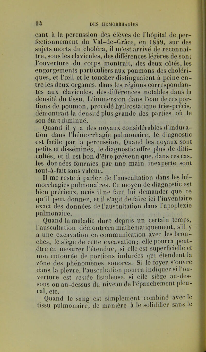 çant à la percussion des élèves de l'iiopilal de per- lectionnement du Val-de-Grâce, en 1849, sur des sujets morts du clioléra, il m’est arrivé de reconnaî- tre, sous les clavicules, desdilïérences légères de son; l’ouverture du corps montrait, des deux côtés, les engorgements particuliers aux poumons des choléri- ques, et l’œil et le toucher distinguaient à peine en- tre les deux organes, dans les régions correspondan- tes aux clavicules, des différences notables dans la densité du tissu. L’immersion dans l’eau deces por- tions de poumon, procédé hydrostatique très-précis, démontrait la densité plus grande des parties où le son était diminué. Quand H y a des noyaux considéi-ables d’indura- tion dans l’hémorrhagie pulmonaire, le diagnostic est facile par la percussion. Quand les noyaux sont petits et disséminés, le diagnostic offre plus de dilïi- cultés, et il est bon d’être prévenu que, dans ces cas, les données fournies par une main inexperte sont tout-h-fait sans valeur. Il me reste h parler de l'auscultalion dans les hé- morrhagies pulmonaires. Ce moyen de diagnostic est bien précieux, mais il ne faut lui demander que ce qu’il peut donner, et il s’agit de faire ici l’inventaire exact des données de l’auscultation dans l’apoplexie pulmonaire. Quand la maladie dure depuis un certain temps, l’ausculiation démontrera malhémaiiquement, s il y a une excavation en communication avec les bron- ches, le siège de cette excavation; elle pourra peut- être en mesurer l’étendue, si elle est superficielle et non entourée de portions indurées (jui étendent la zône des phénomènes sonores. Si le foyer s’ouvre dans la plèvre, rauscullation poui'ra indiquer si l’ou- verture est restée fisiuleuse, si elle siège au-des- sous ou au-dessus du niveau de l’épanchement pleu- ral, etc. Quand le sang est simplement combiné avec le tissu pulmonaire, de manière h le solidifier sans le