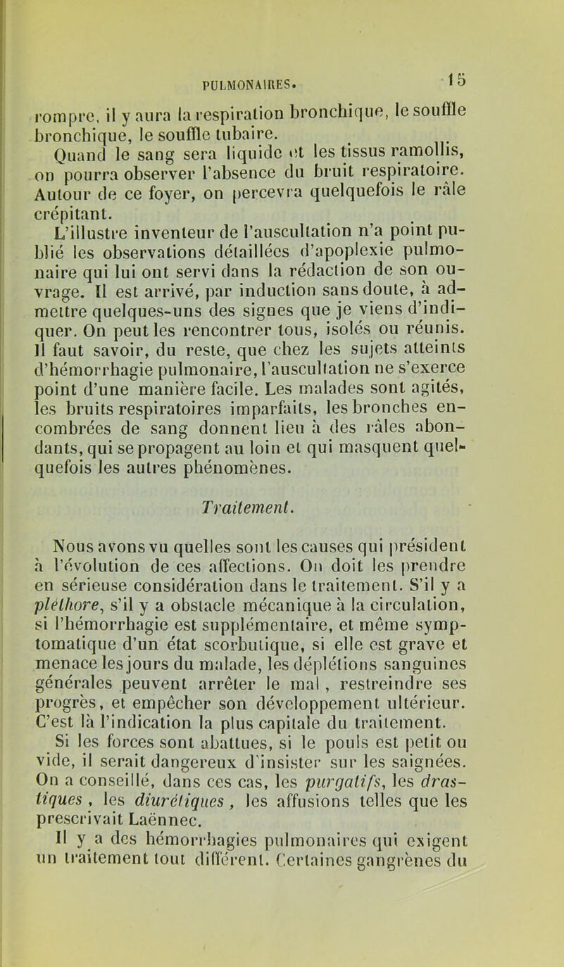 l’omprc, il y aura la respiration bronchique, le souffle bronchique, le souffle tubaire. Quand le sang sera liquide et les tissus ramollis, on pourra observer l’absence du bruit respiratoire. Autour de ce foyer, on percevra quelquefois le râle crépitant. L’illustre inventeur de l’auscultation n’a point pu- blié les observations détaillées d’apoplexie pulmo- naire qui lui ont servi dans la rédaction de son ou- vrage. Il est arrivé, par induction sans doute, à ad- mettre quelque.s-uns des signes que je viens d’indi- quer. On peut les rencontrer tous, isolés ou réunis. Il faut savoir, du reste, que chez les sujets atteints d’hémorrhagie pulmonaire, l’auscultation ne s’exerce point d’une manière facile. Les malades sont agités, les bruits respiratoires imparfaits, les bronches en- combrées de sang donnent lieu à des râles abon- dants, qui se propagent au loin et qui masquent quel- quefois les autres phénomènes. Traitement. Nous avons vu quelles sont les causes qui président h l’évolution de ces affections. On doit les prendre en sérieuse considération dans le traitement. S’il y a pléthore., s’il y a obstacle mécanique h la circulation, si l’hémorrhagie est supplémentaire, et même symp- tomatique d’un état scorbutique, si elle est grave et menace les jours du malade, les déplétions sanguines générales peuvent arrêter le mal, restreindre ses progrès, et empêcher son développement ultérieur. C’est là l’indication la plus capitale du traitement. Si les forces sont abattues, si le pouls est petit ou vide, il serait dangereux d'insister sur les saignées. On a conseillé, dans ces cas, les purgatifs, les dras- tiques , les diurétiques, les affusions telles que les prescrivait Laënnec. Il y a des hémori-hagies pulmonaires qui exigent un traitement tout différent. Certaines gangrènes du