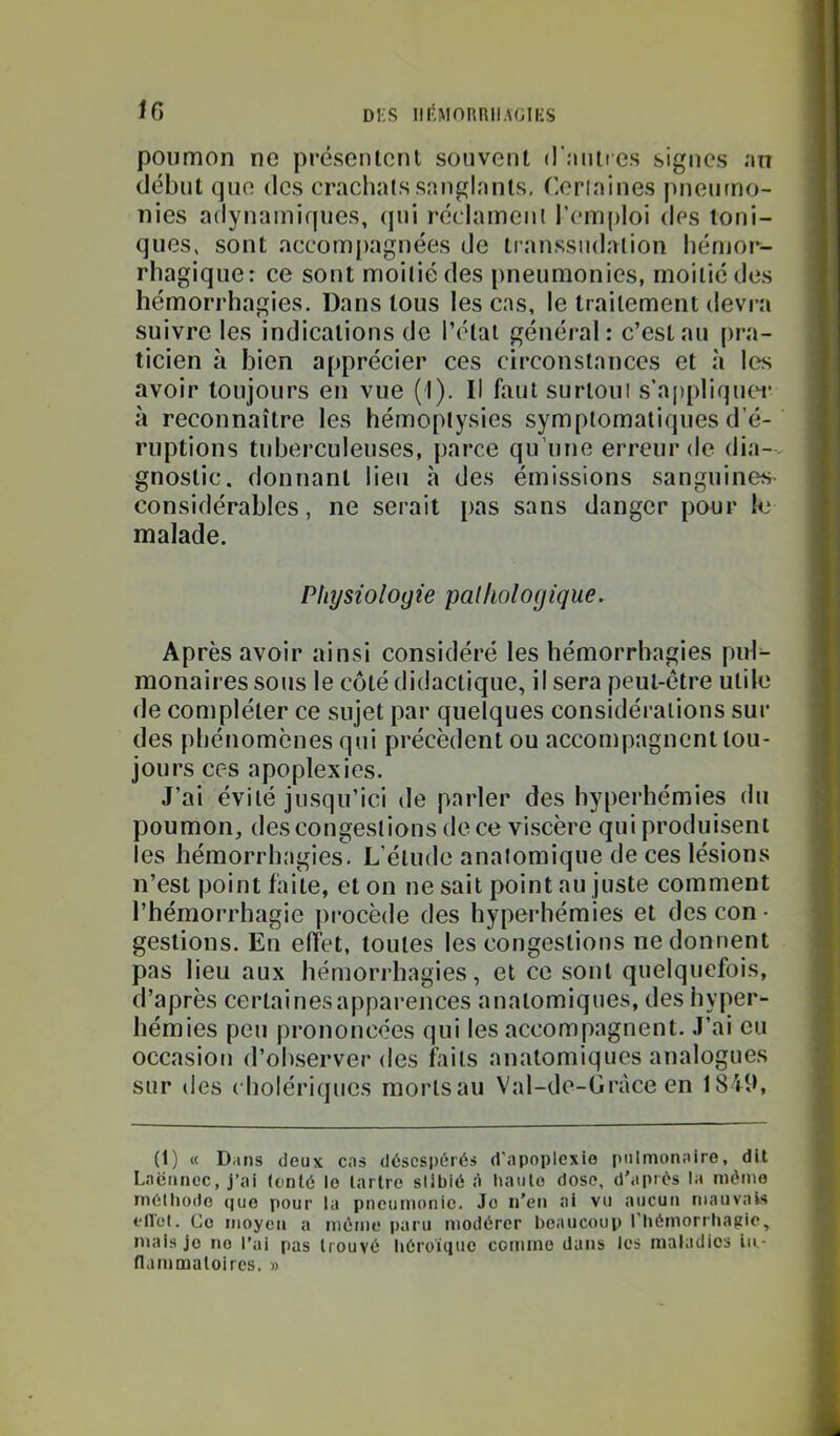IG poumon ne préscnlcnl souvent (l'.'mires signes .'«n (-lébut que des crachats snnglnnls. Certaines pneumo- nies adynamiques, (pii r(îclameni l’emploi des ioni- ques, sont accompagnées de transsudalion hémor- rhagique; ce sont moitié des pneumonies, moitié des hémorrhagies. Dans tous les cas, le traitement devra suivre les indications de l’étal général: c’est au pra- ticien à bien apprécier ces circonstances et à l(?s avoir toujours en vue (1). Il faut surloiii s’appliqutT à reconnaître les hémoptysies symptomatiques d’é- ruptions tuberculeuses, parce qu’une erreur de dia-. gnostic. donnant lieu h des émissions sanguin(îs considérables, ne serait pas sans danger pour k' malade. Physiologie palliologique. Après avoir ainsi considéré les hémorrhagies puk monaires sous le côté didactique, il sera peut-être utile de compléter ce sujet par quelques considérations sur des phénomènes qui précèdent ou accompagnent tou- jours ces apoplexies. J’ai évité jusqu’ici de parler des hyperhémies du poumon, des congestions de ce viscère qui produisent les hémorrhagies. L’élude anatomique de ces lésions n’est point faite, et on ne sait point au juste comment l’hémorrhagie procède des hyperhémies et des con- gestions. En effet, toutes les congestions ne donnent pas lieu aux hémorrhagies, et ce sont quelquefois, d’après cerlainesapparences anatomiques, des hyper- hémies peu prononcées qui les accompagnent. J’ai eu occasion d’observer des faits anatomiques analogues sur des cholériques morts au Val-de-Gràce en 1840, (1) « Dans deux cas désespérés d'apoplexie pulmonaire, dit Laënnec, j’ai (enté le tartre slibié à haute dose, d’ap'és la mémo méthode que pour la pneumonie. Je n’en ai vu aucun mauvais firct. Go moyen a mémo paru modérer beaucoup l’hémorrhagie, mais je no l’ai pas trouvé héroïque comme dans les maladies lii- fljinmatoircs. »