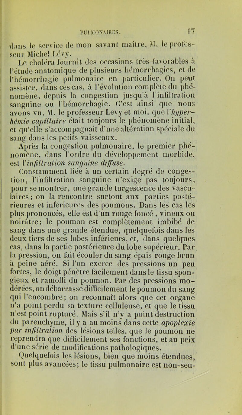 ! dans le service de mon savant maîire, M* le [)roles~ I seiir Michel Lévy. Le choléra fournit des occasions irès-favorables à l’étude anatomique de plusieurs hémorrhagies, et de l’hémorrhagie pulmonaire en particulier. On pent assister, dans ces cas, à l’évolution complète du phé- I nomène, depuis la congestion jusqu’à l'infiltration sanguine ou I hémorrhagie. C’est ainsi que nous avons vu. iM. le professeur Levy et moi, que Vhyper- hémie capillaire était toujours le phénomène initial, et qu’elle s’accompagnait d’une altération spéciale du sang dans les petits vaisseaux. Après la congestion pulmonaire, le premier phé- nomène, dans l’ordre du développement morbide, I est Viiifillralion sanguine diffuse. Constamment liée à un certain degré de conges- tion, l'infiltration sanguine n’exige pas toujours, pour se montrer, une grande turgescence des vascu- laires ; on la rencontre surtout aux parties posté- I rieures et inférieures des poumons. Dans les cas les [ plus prononcés, elle est d'un rouge foncé , vineux ou noirâtre; le poumon est complètement imbibé de sang dans une grande étendue, quelquefois dans les deux tiers de ses lobes inférieurs, et, dans quelques cas, dans la partie postérieure du lobe supérieur. Par la pression, on fait écouler du sang épais rouge brun à peine aéré. Si l’on exerce des pressions un peu s fortes, le doigt pénètre facilement dans le tissu spon- gieux et ramolli du poumon. Par des pressions mo- dérées, on débarrasse difficilement le poumon du sang qui l’encombre; on reconnaît alors que cet organe n’a point perdu sa texture celluleuse, et que le tissu n’est point rupturé. Mais s’il n’y a point destruction du parenchyme, il y a au moins dans cette apoplexie par infillralion des lésions telles, que le poumon ne reprendra que difficilement ses fonctions, et au prix d’une série de modifications pathologiques. Quelquefois les lésions, bien que moins étendues, sont plus avancées; le tissu pulmonaire est non-seu-