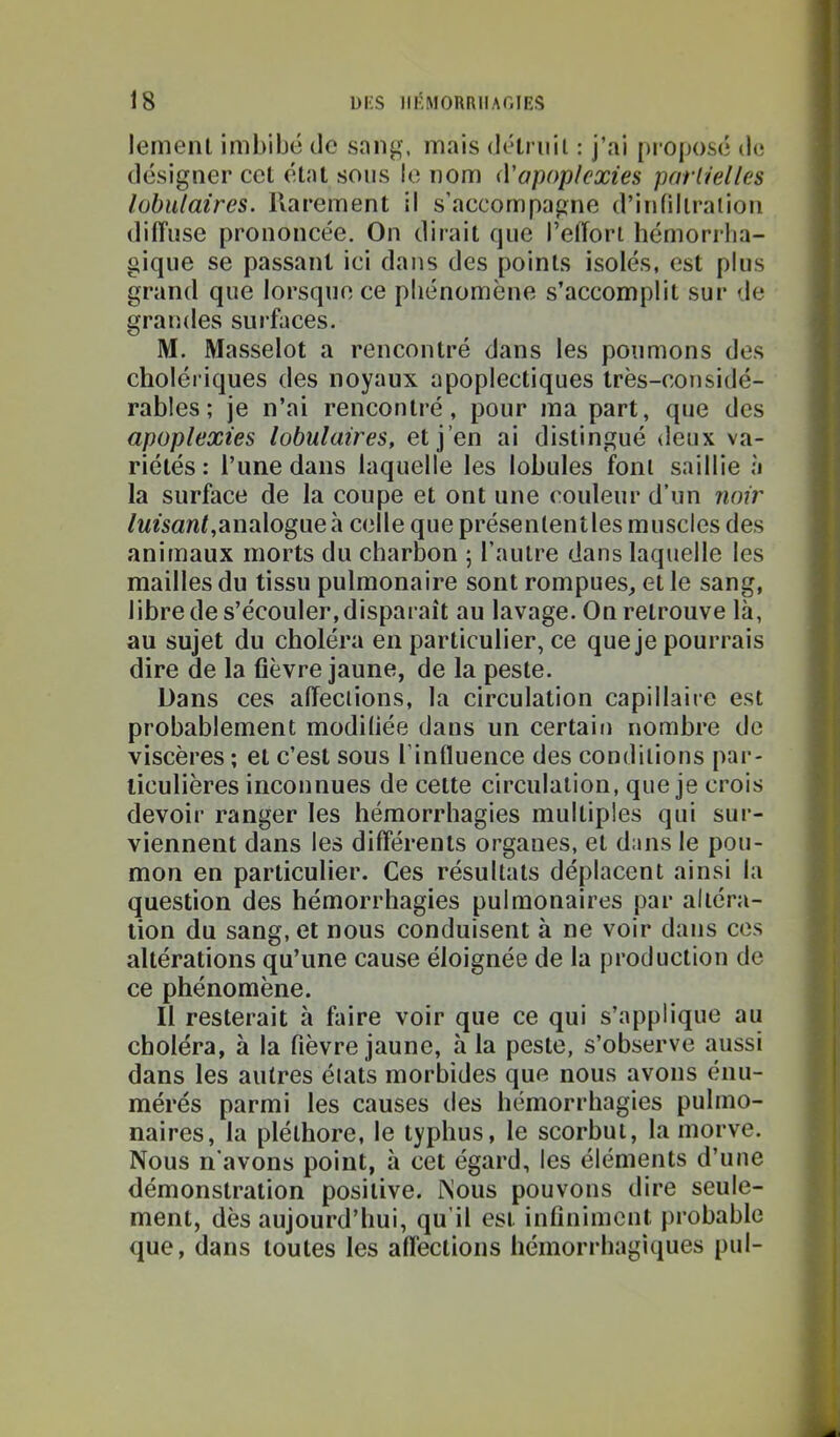 lemeiil imbibé tic sang, mais tiétriiil : j’ai [)roposé de désigner ccl étal sons le nom (Vapopkxies pariielles lobulaires, llarement il s’accompagne d’inlillralion dilTuse prononcée. On dirait que l’elTort hémorrha- gique se passant ici dans des points isolés, est plus grand que lorsque ce phénomène s’accomplit sur de grandes surfaces. M. Masselot a rencontré dans les poumons des choléi iques des noyaux apoplectiques très-considé- rables ; je n’ai rencontré, pour ma part, que des apoplexies lobulaires, et j’en ai distingué deux va- riétés: l’une dans laquelle les lobules font saillie à la surface de la coupe et ont une couleur d’un noir /wfsanf,analogue à celle que présenlentles muscles des animaux morts du charbon ; l’autre dans laquelle les mailles du tissu pulmonaire sont rompues, et le sang, libre de s’écouler, disparaît au lavage. On retrouve là, au sujet du choléra en particulier, ce que je pourrais dire de la fièvre jaune, de la peste. Dans ces affections, la circulation capillaire est probablement modifiée dans un certait) nombre do viscères ; et c’est sous l’influence des conditions pai‘- liculières inconnues de cette circulation, que je crois devoir ranger les hémorrhagies multiples qui sur- viennent dans les différents organes, et dans le pou- mon en particulier. Ces résultats déplacent ainsi la question des hémorrhagies pulmonaires par altéra- tion du sang, et nous conduisent à ne voir dans ces altérations qu’une cause éloignée de la production de ce phénomène. Il resterait à faire voir que ce qui s’applique au choléra, à la fièvre jaune, h la peste, s’observe aussi dans les autres états morbides que nous avons énu- mérés parmi les causes des hémorrhagies pulmo- naires, la pléthore, le typhus, le scorbut, la morve. Nous n’avons point, à cet égard, les éléments d’une démonstration positive. Nous pouvons dire seule- ment, dès aujourd’hui, qu'il est infiniment probable que, dans toutes les affections hémorrhagiques pul-