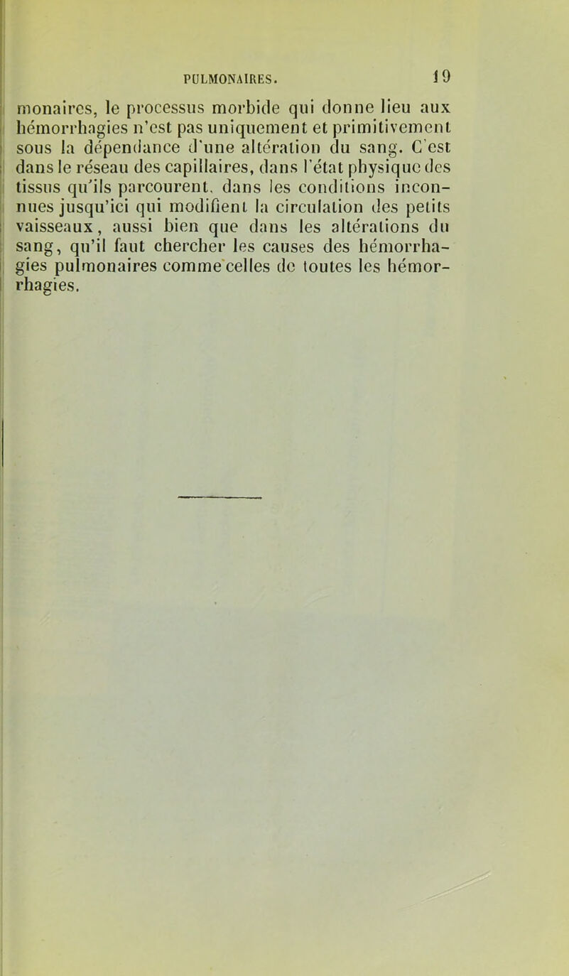 J9 I monaircs, le processus morbide qui donne lieu aux I hémorrhagies n’est pas uniquement et primitivement sous la dépendance d'une altération du sang. C'est I dans le réseau des capillaires, dans l’état physique des i tissus qu'ils parcourent, dans les conditions incon- I nues jusqu’ici qui modifient la circulation des petits vaisseaux, aussi bien que dans les altérations du sang, qu’il faut chercher les causes des hémorrha- . gies pulmonaires comme'celles de toutes les hémor- rhaeries. O