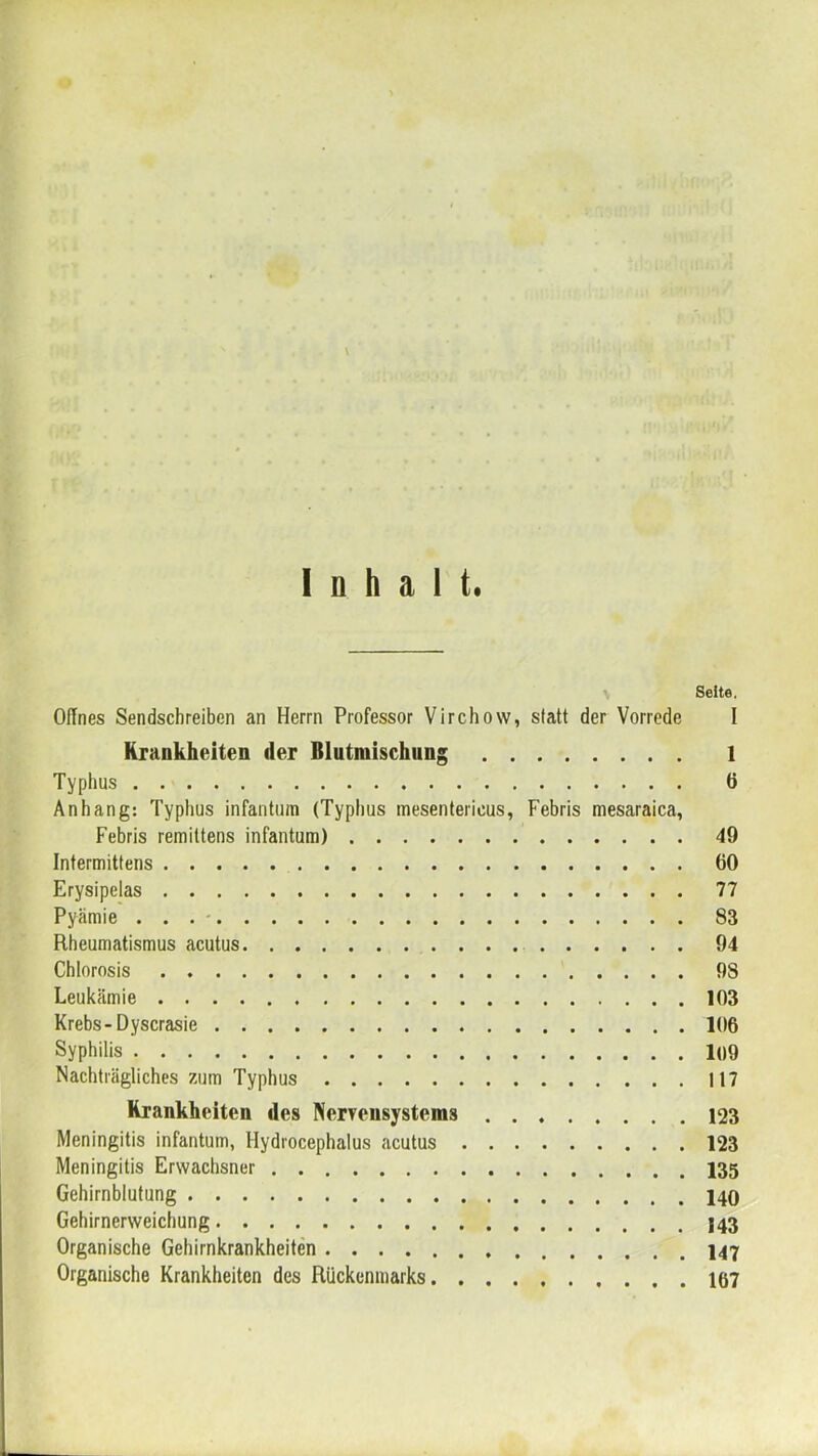 \ Inhalt. Seite. OiTnes Sendschreiben an Herrn Professor Virchovv, statt der Vorrede I Krankheiten der Blutmischung 1 Typhus 6 Anhang: Typhus infantum (Typhus mesentericus, Febris mesaraica, Febris remittens infantum) 49 Intermittens 60 Erysipelas 77 Pyämie . . . ■ 83 Rheumatismus acutus 94 Chlorosis 98 Leukämie 103 Krebs-Dyscrasie 106 Syphilis 1()9 Nachträgliches zum Typhus 117 Krankheiten des Nerrensystems 123 Meningitis infantum, Hydrocephalus acutus 123 Meningitis Erwachsner 135 Gehirnblutung Gehirnerweichung Organische Gehirnkrankheiten Organische Krankheiten des Rückenmarks 167