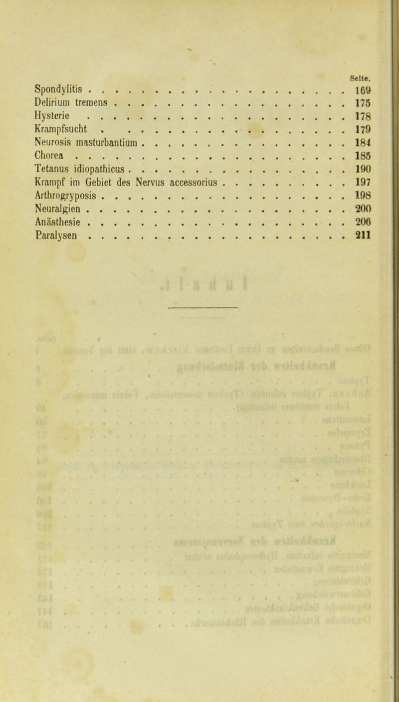 Seite. Spondylitis 169 Delirium tremens 175 Hysterie 178 Krampfsucht . 179 Neurosis masturbantium 184 Chorea 185 Tetanus idiopathicus 190 Krampf im Gebiet des Nervus accessorius 197 Arthrogryposis 198 Neuralgien 200 Anästhesie 206 Paralysen 211