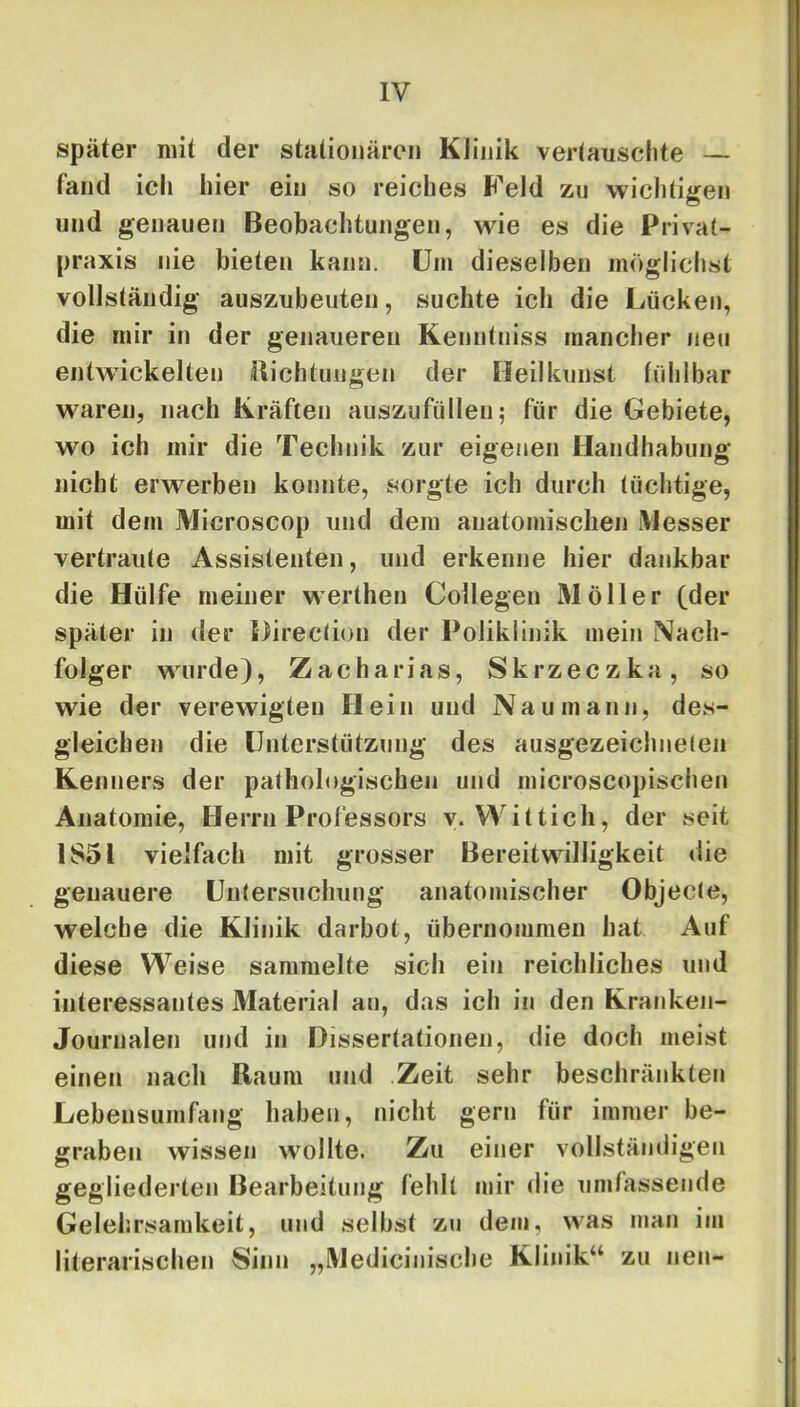 später mit der stationären Klinik vertauschte — fand ich hier ein so reiches Feld zu wichtigen und genauen Beobachtungen, wie es die Privat- praxis nie bieten kann. Um dieselben möglichst vollständig auszubeuten, suchte ich die Lücken, die mir in der genaueren Kenntniss mancher jjeu entwickelten ilichtungen der Beilkunst fühlbar waren, nach Kräften auszufüllen; für die Gebiete, wo ich mir die Technik zur eigenen Handhabung nicht erwerben konnte, sorgte ich durch tüchtige, mit dem Microscop und dem anatomischen iVJesser vertraute Assistenten, und erkenne hier dankbar die Hülfe meiner werthen Collegen Möller (der später in der Direction der Poliklinik mein Nach- folger wurde), Zacharias, Skrzeczka, so wie der verewigten Hein und Naumann, des- gleichen die Unterstützung des ausgezeichneten Kenners der pathologischen und microscopischen Anatomie, Herrn Professors y. Wittich, der seit 1851 vielfach mit grosser Bereitwilligkeit die genauere Untersuchung anatomischer Objecte, welche die Klinik darbot, übernommen hat Auf diese Weise sammelte sich ein reichliches und interessantes Material au, das ich in den Kranken- Journalen und in Dissertationen, die doch meist einen nach Raum und Zeit sehr beschränkten Lebensumfang haben, nicht gern für immer be- graben wissen wollte. Zu einer vollständigen gegliederten Bearbeitung fehlt mir die umfassende Gelehrsamkeit, und selbst zu dem, was man im literarischen Sinn „Medicinische Klinik“ zu neu-
