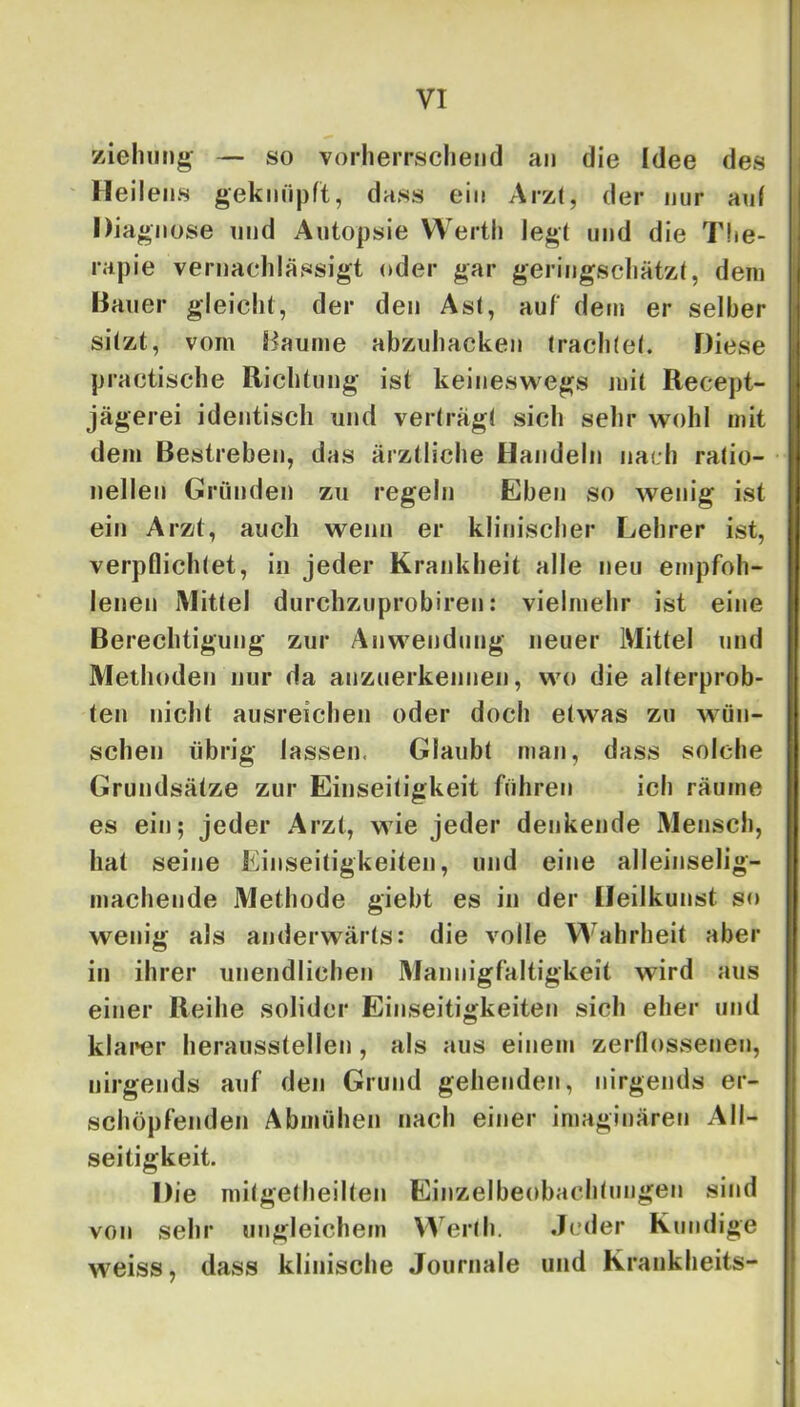 ziehiit)^ — so vorlieiTScliend an die Idee des ' Heil ens geknüpft, dass ein Arzt, der nur auf Dia giiose und Autopsie Werth legt und die The- rapie vernachlässigt oder gar geringscliätzf, dem Bauer gleicht, der den Ast, auf dem er selber sitzt, vom Baume abziihacken traclKef. Diese practische Richtung ist keineswegs mit Recept- jägerei identisch und verträgt sich selir wohl mit dem Bestreben, das ärztliche Handeln nach ratio- nellen Gründen zu regeln Eben so wenig ist ein Arzt, auch wenn er klinischer Lehrer ist, verpflichtet, in jeder Krankheit alle neu empfoh- lenen Mittel durchzuprobiren: vielmehr ist eine Berechtigung zur Anwendung neuer Mittel und Methoden nur da anzuerkennen, wo die alterprob- ten nicht ausreichen oder doch etwas zu wün- schen übrig lassen, Glaubt man, dass solche Grundsätze zur Einseitigkeit führen ich räume es ein; jeder Arzt, wie jeder denkende Mensch, hat seine Einseitigkeiten, und eine alleinselig- machende Methode giebt es in der Heilkunst so wenig als anderwärts: die volle Wahrheit aber in ihrer unendlichen Mannigfaltigkeit wird aus einer Reihe solider Einseitigkeiten sich eher und klarer heraiisstellen, als aus einem zerflossenen, nirgends auf den Grund gehenden, nirgends er- schöpfenden Abmühen nach einer imaginäreti All- seitigkeit. Die mitgetheilten Einzelbeobachtungen sind von sehr ungleichem Werlh. Jeder Kundige weiss, dass klinische Journale und Krankheits-