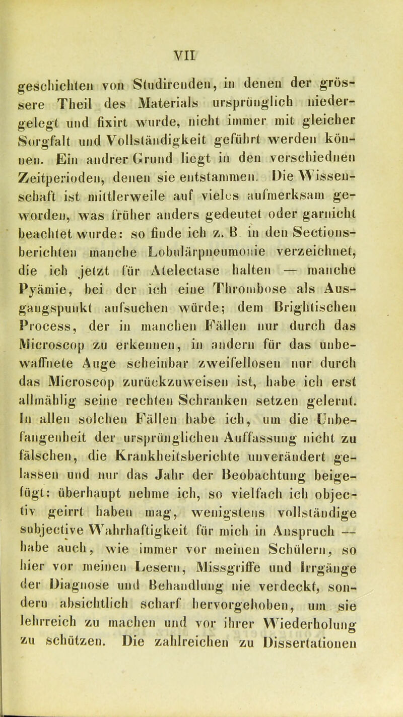 gescliichleii von S(udirendeii, in denen der grös- sere Tlieil des Materials ursprünglich nieder- gelegt und fixirt wurde, nicht immer mit gleicher Sorgfalt und Vollständigkeit geführt werden kön- nen. Ein andrer Grund liegt in den verschiednen Zeitperioden, denen sie entstammen. Die Wissen- schaft ist mittlerweile auf vieles aufmerksam ge- worden, was früher anders gedeutet oder garnicht beachtet wurde: so finde ich z. B in den Sections- berichten manche Lobulärpneumonie verzeichnet, die ich jetzt für Atelectase halten — manche Pyämie, bei der ich eine Thrombose als Aus- gangspunkt aufsuchen würde; dem Brightischen Process, der in manchen Fällen nur durch das iVlicroscop zu erkennen, in andern für das unbe- waffnete Auge scheinbar zweifellosen nur durch das Microscop zurückzuweiseu ist, habe ich erst allmählig seine rechten Schranken setzen gelernt. In allen solchen Fällen habe ich, um die ünbe- fangenheit der ursprünglichen Auffassung nicht zu fälschen, die Krankheitsberichte unverändert ge- lassen und nur das Jahr der Beobachtung beige- fügt: überhaupt nehme ich, so vielfach ich objec- tiv geirrt haben mag, wenigstens vollständige subjective Wahrhaftigkeit für mich in Anspruch — habe auch, wie immer vor meinen Schülern, so hier vor meinen Lesern, Missgriffe und Irrgänge der Diagnose und Behandlung nie verdeckt, son- dern absichtlich scharf hervorgehoben, um sie lehrreich zu machen und vor ihrer Wiederholung zu schützen. Die zahlreichen zu Dissertationen