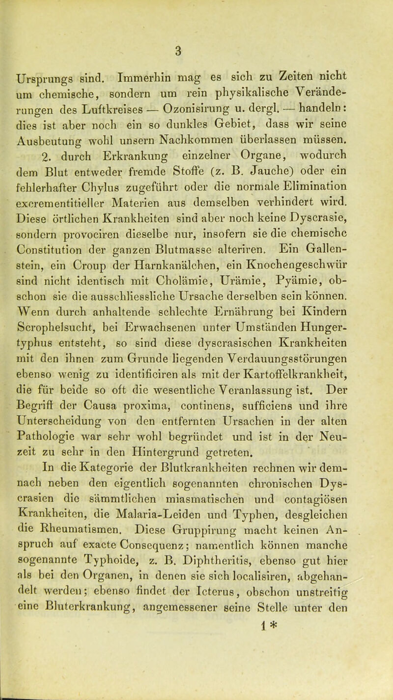 Ursprungs sind. Immerhin mag es sich zu Zeiten nicht um chemische, sondern um rein physikalische Verände- rungen des Luftkreises — Ozonisirung u. dergl. — handeln: dies ist aber noch ein so dunkles Gebiet, dass wir seine Ausbeutung wohl unsern Nachkommen überlassen müssen. 2. durch Erkrankung einzelner Organe, wodurch dem Blut entweder fremde Stoffe (z. B. Jauche) oder ein fehlerhafter Chylus zugeführt oder die normale Elimination excrementitieller Materien aus demselben verhindert wird. Diese örtlichen Krankheiten sind aber noch keine Dyscrasie, sondern provociren dieselbe nur, insofern sie die chemische Constitution der ganzen Blutmasse alteriren. Ein Gallen- stein, ein Croup der Harnkanälchen, ein Knochengeschwür sind nicht identisch mit Cholämie, Urämie, Pyämie, ob- schou sie die ausschliessliche Ursache derselben sein können. Wenn durch anhaltende schlechte Ernährung bei Kindern Scrophelsucht, bei Erwachsenen unter Umständen Hunger- typhus entsteht, so sind diese dyscrasischen Krankheiten mit den ihnen zum Grunde liegenden Verdauungsstörungen ebenso wenig zu identificiren als mit der Kartoffelkrankheit, die für beide so oft die wesentliche Veranlassung ist. Der Begriff der Causa proxima, continens, sufficiens und ihre Unterscheidung von den entfernten Ursachen in der alten Pathologie war sehr wohl begründet und ist in der Neu- zeit zu sehr in den Hintergrund getreten. In die Kategorie der Blutkrankheiten rechnen wir dem- nach neben den eigentlich sogenannten chronischen Dys- crasien die sämmtlichen miasmatischen und contagiösen Krankheiten, die Malaria-Leiden und Typhen, desgleichen die Rheumatismen. Diese Gruppirung macht keinen An- spruch auf exacte Consequenz; namentlich können manche sogenannte Typhoide, z. B. Diphtheritis, ebenso gut hier als bei den Organen, in denen sie sich localisiren, abgehan- delt werden; ebenso findet der Icterus, obschon unstreitig eine Bluterkrankung, angemessener seine Stelle unter den i *