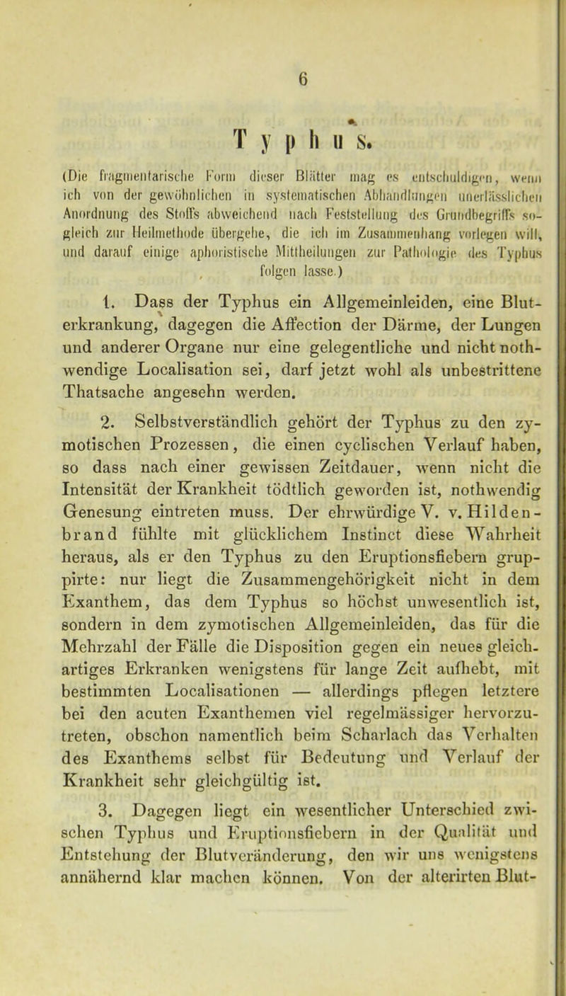 T y |) h u s. (Die fiagtiieiilarisclie Form dieser Blätter mag es eiilscliuldigen, wenn ich von der gewölinliclien in systematischen Abliaiidliingon iiiierlässlicheii Anordnung des Stoffs abweichend nach Feststellung des Grundbegriffs so- gleich zur Heilmethode übergehe, die ich im Zusammenhang vorlegen will, und darauf einige aphoristische Mittheilungen zur Pathologie des Typhus , folgen lasse.) 1. Dass der Typhus ein Allgemeinleiden, eine Blut- erkrankung, dagegen die AfFection der Därme, der Lungen und anderer Organe nur eine gelegentliche und nicht noth- wendige Localisation sei, darf jetzt wohl als unbestrittene Thatsache angesehn werden. 2. Selbstverständlich gehört der Typhus zu den zy- motischen Prozessen, die einen cyclischen Verlauf haben, so dass nach einer gewissen Zeitdauer, wenn nicht die Intensität der Krankheit tödtlich geworden ist, nothwendig Genesung ein treten muss. Der ehrwürdige V. v. Hilden- brand fühlte mit glücklichem Instinct diese AVahrheit heraus, als er den Typhus zu den Eruptionsfiebern grup- pirte: nur liegt die Zusammengehörigkeit nicht in dem Exanthem, das dem Typhus so höchst unwesentlich ist, sondern in dem zymotlschen Allgemeinleiden, das für die Mehrzahl der Fälle die Disposition gegen ein neues gleich- artiges Erkranken wenigstens für lange Zeit aufhebt, mit bestimmten Localisationen — allerdings pflegen letztere bei den acuten Exanthemen viel regelmässiger hervorzu- treten, obschon namentlich beim Scharlach das Verhalten des Exanthems selbst für Bedeutung und A^erlauf der Krankheit sehr gleichgültig ist. 3. Dagegen liegt ein wesentlicher Unterschied zwi- schen Typhus und Eruptinnsfiebern in der Qualität und Entstehung der Blutverändei'ung, den wir uns wenigstens annähernd klar machen können. Von der alterirten Blut-