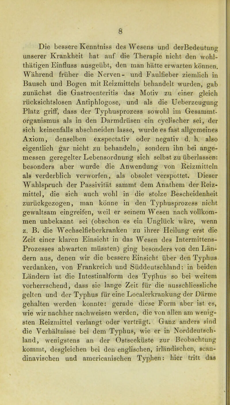 Die bessere Kenntniss des Wesens und derBedeutung unserer Krankheit hat auf die Therapie nicht den wohl- thätigen Einfluss ausgeübt, den man hätte erwarten können. Während früher die Nerven- und Faulfieber ziemlich in Bausch und Bogen mit Reizmitteln behandelt wurden, gab zunächst die Gastroenteritis das Motiv zu einer gleich rücksichtslosen Antiphlogose, und als die Üeberzeugung Platz griff, dass der Typhusprozess sowohl im Gesaramt- organismus als in den Darmdrüsen ein cyclischer sei, der sich keinenfalls abschneiden lasse, wurde es fast allgemeines Axiom, denselben exspectativ oder negativ d. h. also eigentlich gar nicht zu behandeln, sondern ihn bei ange- messen geregelter Lebensordnung sich selbst zu überlassen: besonders aber wurde die Anwendung von Reizmitteln als verderblich verworfen, als obsolet verspottet. Dieser Wahlspruch der Passivität sammt dem Anathem der Reiz- mittel, die sich auch wohl in die stolze Bescheidenheit zm'ückgezogen, man könne in den Typhusprozess nicht gewaltsam eingreifen, weil er seinem Wesen nach vollkom- men unbekannt sei (obschon es ein Unglück wäre, wenn z. B. die Wechselfieberkranken zu ihrer Heilung erst die Zeit einer klaren Einsicht in das Wesen des Intermittens- Prozesses abwarten müssten) ging besonders von den Län- dern aus, denen wir die bessere Einsicht über den Typhus verdanken, von Frankreich und Süddeutschland: in beiden Ländern ist die Intestinalform des Typhus so bei weitem vorherrschend, dass sie lange Zeit für die ausschliessliche gelten und der Typhus für eine Localerkrankung der Därme gehalten werden konnte: gerade diese Form aber ist es, wie wir nachher nachweisen werden, die von allen am wenig- sten Reizmittel verlangt oder verträgt. Ganz anders sind die Verhältnisse bei dem Typhus, wie er in Norddeutsch- land, wenigstens an der Ostsecküste zur Beobachtung kommt, desgleichen bei den englischen, irländischen, scan- dinavischen und americanischen Tyjihen: hier tritt das