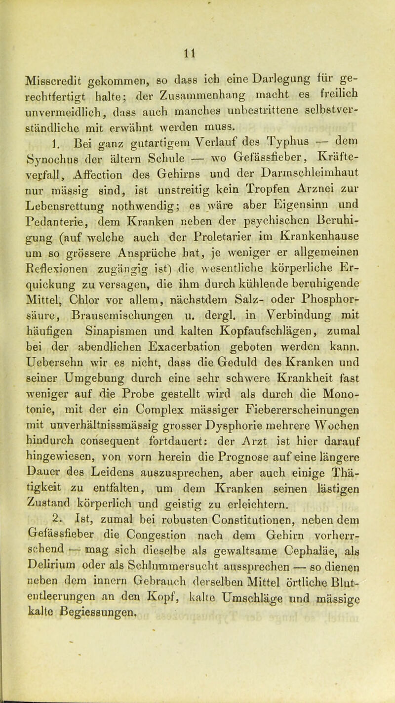 Misscredit gekommen, so dass ich eine Darlegung für ge- rechtfertigt halte; der Zusammenhang macht es freilich unvermeidlich, dass auch manches unbestrittene selbstver- ständliche mit erwähnt werden muss. 1. Bei ganz gutartigem Verlauf des Typhus — dem Synochus der ältern Schule — wo Getässfieber, Kräfte- vejfall, Affection des Gehirns und der Darmschleinihaut nur mässig sind, ist unstreitig kein Tropfen Arznei zur Lebensrettung nothwendig; es wäre aber Eigensinn und Pedanterie, dem Kranken neben der psychischen Beruhi- gung (auf welche auch der Proletarier im Krankenhause um so grössere Ansprüche hat, je weniger er allgemeinen Reflexionen zugängig ist) die wesentliche körperliche Er- quickung zu versagen, die ihm durch kühlende beruhigende Mittel, Chlor vor allem, nächstdem Salz- oder Phosphor- säure, Brausemischungen u. dergl. in Verbindung mit häufigen Sinapismen und kalten Kopfaufschlägen, zumal bei der abendlichen Exacerbation geboten werden kann. Uebersehn wir es nicht, dass die Geduld des Kranken und seiner Umgebung durch eine sehr schwere Krankheit fast weniger auf die Probe gestellt wird als durch die Mono- tonie, mit der ein Complex mässiger Fiebererscheinungen mit unverhältnissmässig grosser Dysphorie mehrere Wochen hindurch corisequent fortdauert: der Arzt ist hier darauf hingewiesen, von vorn herein die Prognose auf eine längere Dauer des Leidens auszusprechen, aber auch einige Thä- tigkeit zu entfalten, um dem Kranken seinen lästigen Zustand körperlich und geistig zu erleichtern. 2. Ist, zumal bei robusten Constitutionen, neben dem Gefdssfieber die Congestion nach dem Gehirn vorherr- schend — mag sich dieselbe als gewaltsame Cephaläe, als Delirium oder als Schlummersucht aussprechen — so dienen neben dem innern Gebrauch derselben Mittel örtliche Blut- entleerungen an den K()pf, kalte Umschläge und massige kalte ßegiessungen.