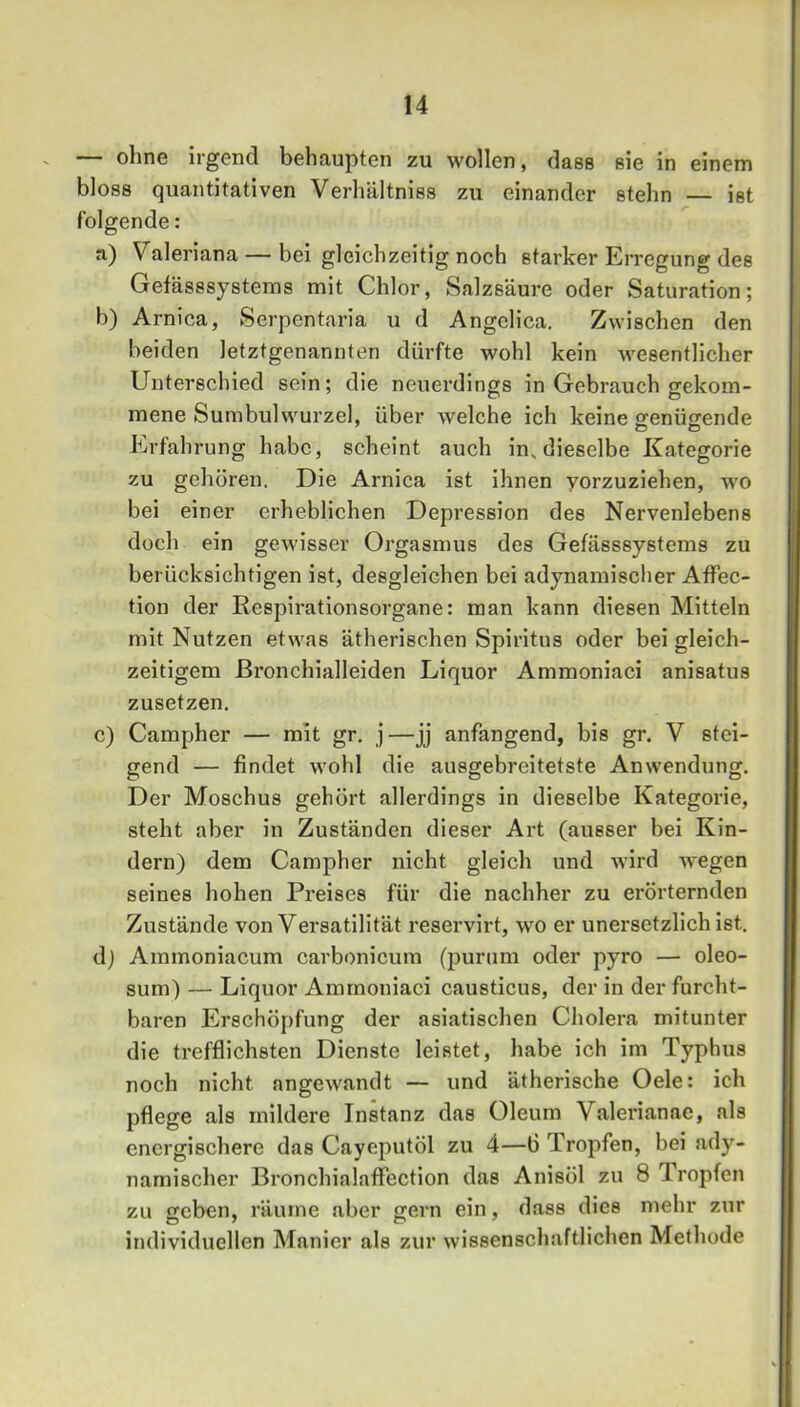 — ohne irgend behaupten zu wollen, dass sie in einem bloss quantitativen Verhältniss zu einander stehn — ist folgende: a) Valeriana — bei gleichzeitig noch starker Erregung des Gefässsystems mit Chlor, Salzsäure oder Saturation; b) Arnica, Serpentaria u d AngcHca. Zwischen den beiden letztgenannten dürfte wohl kein Avesentlicher Unterschied sein; die neuerdings in Gebrauch gekom- mene Sumbulwurzel, über welche ich keine senüsrende Erfahrung habe, scheint auch in, dieselbe Kategorie zu gehören. Die Arnica ist ihnen yorzuziehen, avo bei einer erheblichen Depression des Nervenlebens doch ein gewisser Orgasmus des Gefässsystems zu berücksichtigen ist, desgleichen bei adynamischer AfFec- tion der Respirationsorgane: man kann diesen Mitteln mit Nutzen etwas ätherischen Spiritus oder bei gleich- zeitigem ßronchialleiden Liquor Ammoniaci anisatus zusetzen. c) Campher — mit gr. j—jj anfangend, bis gr. V stei- gend — findet Avohl die ausgebreitetste AnAvendung. Der Moschus gehört allerdings in dieselbe Kategorie, steht aber in Zuständen dieser Art (ausser bei Kin- dern) dem Campher nicht gleich und Avird Avegen seines hohen Preises für die nachher zu erörternden Zustände von Versatilität reservirt, wo er unersetzlich ist, dj Ammoniacum carbonicum (purum oder pyro — oleo- sum) — Liquor Ammoniaci causticus, der in der furcht- baren Erschöpfung der asiatischen Cholera mitunter die trefflichsten Dienste leistet, habe ich im Typhus noch nicht angCAvandt — und ätherische Oele: ich pflege als mildere Instanz das Oleum Valerianne, als energischere das Cayeputöl zu 4—6 Tropfen, bei ady- namischer Bronchialaflfection das Anisöl zu 8 Tropfen zu geben, räume aber gern ein, dass dies mehr zur individuellen Manier als zur Avissenschaftlichen Methode