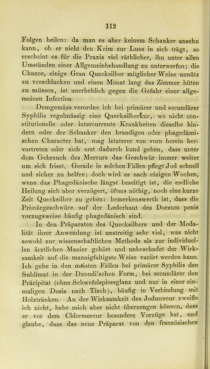 Folgen heilen: da man es aber keinem Schanker ansehn kann, ob er nicht den Keim zur Lues in sich trägt, so erscheint es für die Praxis viel räthlicher, ihn unter allen Umständen einer Allgemeinbehandlung zu unterwerfen; die Chance, einige Gran Quecksilber möglicherweise unnütz zu verschlucken und einen Monat lang das Zimmer hüten zu müssen, ist unerheblich gegen die Gefahr einer allge- meinen Infection. Demgemäss verordne ich bei primärer und secundärer Syphilis regelmässig eine Quecksilberkur, wo nicht con- stitutionelle oder intercurrente Krankheiten dieselbe hin- dern oder der Schanker den brandigen oder phagedämi- schen Character hat, mag letzterer von vorn herein her- vortreten oder sich erst dadurch kund geben, dass unter dem Gebrauch des Mercurs das Geschwür immer weiter um sich frisst. Gerade in solchen Fällen pflegt Jod schnell und sicher zu helfen; doch wird es nach einigen Wochen, wenn das Phagedänische längst beseitigt ist, die endliche Heilung sich aber verzögert, öfters nöthig, noch eine kurze Zeit Quecksilber zu geben: bemerkenswert!! ist, dass die Priinärgeschwüre auf der Lederhaut des Dorsum penis vorzugsweise häufig phagedänisch sind. In den Präparaten des Quecksilbers und der Moda- lität ihrer Anwendung ist unstreitig sehr viel, was nicht sowohl zur wissenschaftlichen Methode als zur individuel- len ärztlichen Manier gehört und unbeschadet der Wirk- samkeit auf die mannigfaltigste Weise variirt werden kann. Ich gebe in den meisten Fällen bei primärer Syphilis den Sublimat in der Dzondi’schen Form, bei secundärer den Präcipitat (ohne Schwefelspiessglanz und nur in einer ein- maligen Dosis nach Tisch), häufig in Verbindung mit Holztränken. An der AVirksamkeit des Jodmercur zweifle ich nicht, habe mich aber nicht überzeugen können, dass er vor dem Chlormercur besondere Vorzüge hat, und glaube, dass das neue Präparat von den französischen