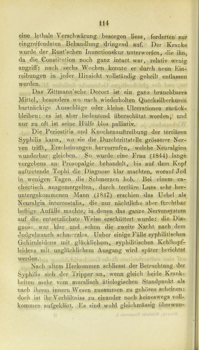 eine lethale Verschwärung besorgen Hess, forderten zur eingreifendsten Behandlung dringend auf. Der Kranke wurde der Rust’schen Inunctionskur unterworfen, die ihn, da die Constitution noch ganz intact war, relativ wenig angriff: nach sechs Wochen konnte er durch neun Ein- reibungen in jeder Hinsicht vollständig geheilt entlassen werden. Das Zittmann’sche Decoct ist ein ganz brauchbares Mittel, besonders avo nach wiederholten Quecksilberkuren hartnäckige Ausschläge oder kleine Ulcerationen Zurück- bleiben: es ist aber bedeutend überschätzt Avorden, und nur zu oft ist seine Hülfe blos palliativ. Die Periostitis und Knochenauftreibung der tertiären Syphilis kann, wo sie die Durchtrittstelle grösserer Ner- ven trifft, Erscheinungen hervorrufen, welche Neuralgien Avunderbar gleichen. So wurde eine Frau (1844) lange vergebens an Prosopalgie behandelt, bis auf dem Kopf auftretende Tophi die Diagnose klar machten, worauf Jod in AV'enigen Tagen die Schmerzen hob. Bei einem ca- chectisch ausgemergelten, durch tertiäre Lues sehr her- untergekommenen Mann (1847) erschien das Hebel als Neuralgia intercostalis, die nur nächtliche aber furchtbar heftige Anfälle machte, in denen das ganze Nervensystem auf die entsetzlichste Weise erschüttert Avurde: die Dia- gnose war klar und schon die zAveite Nacht nach dem Jüdgebrauch schmerzlos. Heber einige Fälle syphilitischen Gchirnleidens mit glücklichem, syphilitischen Kehlkopf- leidens mit unglücklichem Ausgang wird später berichtet werden. Nach altem Herkommen schlicsst der Betrachtung der Syphilis sich der Tripper an, Avenn gleich beide Krank- heiten mehr vom moralisch ätiologischen Standpunkt als nach ihrem innern Wesen zusammen zu gehören scheinen: doch ist ihr Verhältniss zu einander noch keineswegs voll- kommen aufgeklärt. Es sind Avohl gleichmässig überwun-