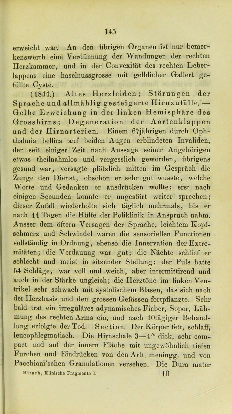 erweicht war. An den übrigen Organen ist nur bemer- kenswerth eine Verdünnung der Wandungen der rechten Herzkammer, und in der Convexität des rechten Leber- lappens eine haselnussgrosse mit gelblicher Gallert ge- füllte Cyste. (1844.) Altes Herzleiden; Störungen der Sprache und allmählig gesteigerte Hirnzufalle, — Gelbe Erweichung in der linken Hemisphäre des Grosshirns; Degeneration der Aortenklappen und der Hirnarterien. Einem 67jährigen durch Oph- thalmia bellica auf beiden Augen erblindeten Invaliden, der seit einiger Zeit nach Aussage seiner Angehörigen etwas theilnahmlos und vergesslich geworden, übrigens gesund war, versagte plötzlich mitten ira Gespräch die Zunge den Dienst, obschon er sehr gut wusste, welche Worte und Gedanken er ausdrücken wollte; erst nach einigen Secunden konnte er ungestört weiter sprechen; dieser Zufall wiederholte sich täglich mehrmals, bis er nach 14 Tagen die Hülfe der Poliklinik in Anspruch nahm. Ausser dem öftern Versagen der Sprache, leichtem Kopf- schmerz und Schwindel waren die sensoriellen Functionen vollständig in Ordnung, ebenso die Innervation der Extre- mitäten; die Verdauung war gut; die Nächte schlief er schlecht und meist in sitzender Stellung; der Puls hatte 04 Schläge, war voll und weich, aber intermittirend und auch in der Stärke ungleich; die Herztöne im linken Ven- trikel sehr schwach mit systolischem Blasen, das sich nach der Herzbasis und den grossen Gefässen fortpflanzte. Sehr bald trat ein irreguläres adynamisches Fieber, Sopor, Läh- mung des rechten Arms ein, und nach lOtägiger Behand- lung erfolgte der Tod. Section. Der Körper fett, schlaff, leucophlegmatisch. Die Hirnschale 3—4' dick, sehr com- pact und auf der innern Fläche mit ungewöhnlich tiefen Furchen und Eindrücken von den Artt. meningg. und von Pacchioni’schen Granulationen versehen. Die Dura mater Hirsch, Klinische Fragmente I. 10