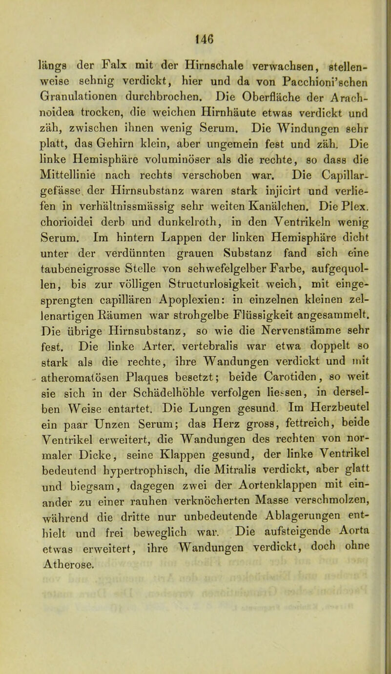 längs der Faix mit der Hirnschale verwachsen, stellen- weise sehnig verdickt, hier und da von Pacchioni’schen Granulationen durchbrochen. Die Oberfläche der Arach- noidea trocken, die weichen Hirnhäute etwas verdickt und zäh, zwischen ihnen wenig Serum. Die Windungen sehr platt, das Gehirn klein, aber ungemein fest und zäh. Die linke Hemisphäre voluminöser als die rechte, so dass die Mittellinie nach rechts verschoben war. Die Capillar- gefässe, der Hirnsubstanz waren stark injicirt und verlie- fen in verhältnissmässig sehr weiten Kanälchen. Die Plex. chorioidei derb und dunkelroth, in den Ventrikeln wenig Serum. Im hintern Lappen der linken Hemisphäre dicht unter der verdünnten grauen Substanz fand sich eine taubeneigrosse Stelle von sehwefelgelber Farbe, aufgequol- len, bis zur völligen Structurlosigkeit weich, mit einge- sprengten capillären Apoplexien: in einzelnen kleinen zel- lenartigen Bäumen war strohgelbe Flüssigkeit angesammelt. Die übrige Hirnsubstanz, so wie die Nervenstämme sehr fest. Die linke Arter. vertebralis war etwa doppelt so stark als die rechte, ihre Wandungen verdickt und mit atheromatösen Plaques besetzt; beide Carotiden, so weit sie sich in der Schädelhöhle verfolgen liej^sen, in dersel- ben Weise entartet. Die Lungen gesund. Im Herzbeutel ein paar Unzen Serum; das Herz gross, fettreich, beide Ventrikel erweitert, die Wandungen des rechten von nor- maler Dicke, seine Klappen gesund, der linke Ventrikel bedeutend hypertrophisch, die Mitralis verdickt, aber glatt und biegsam, dagegen zwei der Aortenklappen mit ein- ander zu einer rauhen verknöcherten Masse verschmolzen, während die dritte nur unbedeutende Ablagerungen ent- hielt und frei beweglich war. Die aufsteigende Aorta etwas erweitert, ihre Wandungen verdickt, doch ohne Atherose.