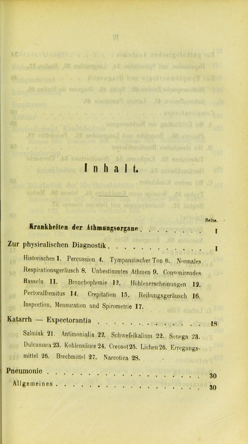 Inhalt. Seite. Krankheiten der Athmungsorgane I Zur physicalischen Diagnostik I Historisches!. Percussion 4. TympanitischerTon ü. Normales Respirationsgeräusch 8. Unbestimmtes Athmen 9. Consonirendes Rasseln 11. Bronchophonie 1‘2. Huhlenerscheinungen 12. Pectoralfremitus 14. Crepitafion 1.5. Reibungsgeräusch 16. In.spection, Mensuration und Spirometrie 17. Katarrh — Expectorantia jg Salmiak 21. Antimonialia 22. Schwefelkalium 22. Senega 23. Dulcamara23. Kohlensäure 24. Creosot25. Lichen 20. Erregungs- mittel 26. Brechmittel 27. Narcotica 28. Pneumonie . Allgemeines 30 30