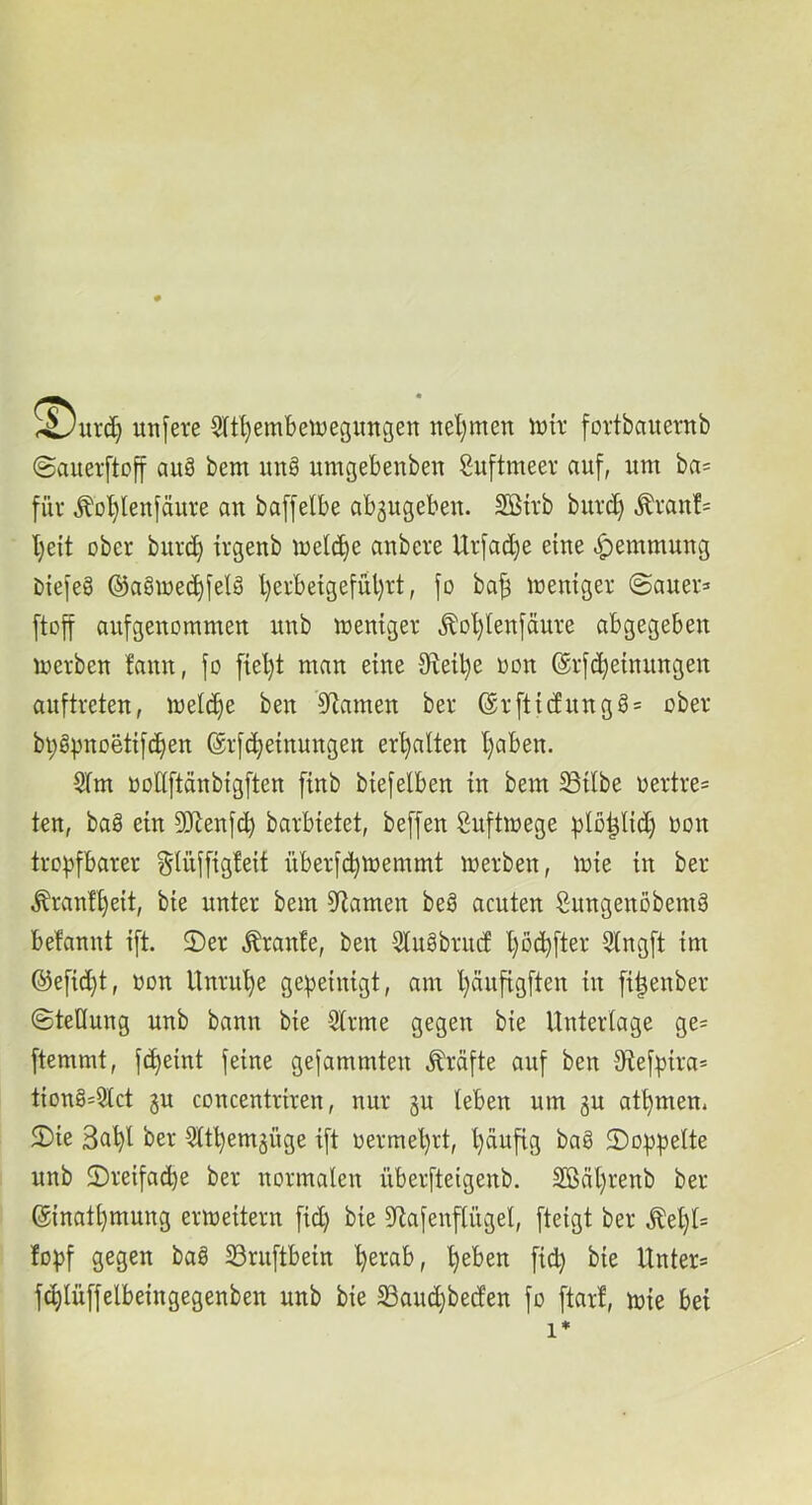 unfere §(tl)embetüegungen nel;men iwir fortbauernb ©aueiftoff auä bem unö umgebenben Suftmeer auf, um ba= für Äol)lenfäuve au baffelbe absugebeu. Sßtvb burd) ^ran!= I)eit ober buvc^ irgenb melc^e aubere Urfad)e eine ^emmuug 1) {efe§ ®a§me(^felö l)erbeigefül)rt, fo ba^ memger (Bauer» [toff aufgenommeu uub mentger ^Dl)tenfäure abgegeben merben fauu, fo [iel)t man eine Olet^e oon (ärfc^etnuugeu auftreten, toet^e ben Sflamen ber @r[ttcfung§= ober bi;öpnoetifd)en ©rfc^etnuugen erhalten l)aben. SIm oodftäubigften ftnb btefelben tu bem SStlbe oertre» ten, bag ein SJlenfc^ barbtetet, beffen Suftmege |)lo^lid) oou tropfbarer ^Uiffigfett überfcpmemmt merben, mie tu ber tonf^eit, bte unter bem S^tamen beö acuten Sungenöbemä befannt ift. 2)er tonfe, ben 5tugbrud l)ödjfter 9(ngft tm ®eftd}t, oon Unruhe gepetmgt, am l)äufigften tn fi^enber ©teHung unb bann bie 3lrme gegen bte Unterlage ge» ftemmt, fcpemt feine gefammten Mfte auf ben S^tefpira» tion§»2lct 3U concentriren, nur §u leben um gu atpmen. 2) ie 3a^l ber 5ltl)emgüge ift oermel)rt, Ijäuftg baö doppelte unb ©retfacbe ber normalen überfteigenb. 3Bäl)renb ber ©nat^mung ermeitern fid) bie 3Rafenflügel, fteigt ber Äel)l= fopf gegen baö Sruftbein ^erab, ^eben fiep bie Unter» fcplüffelbeingegenben unb bie SSauepbeden fo ftarf, mie bet