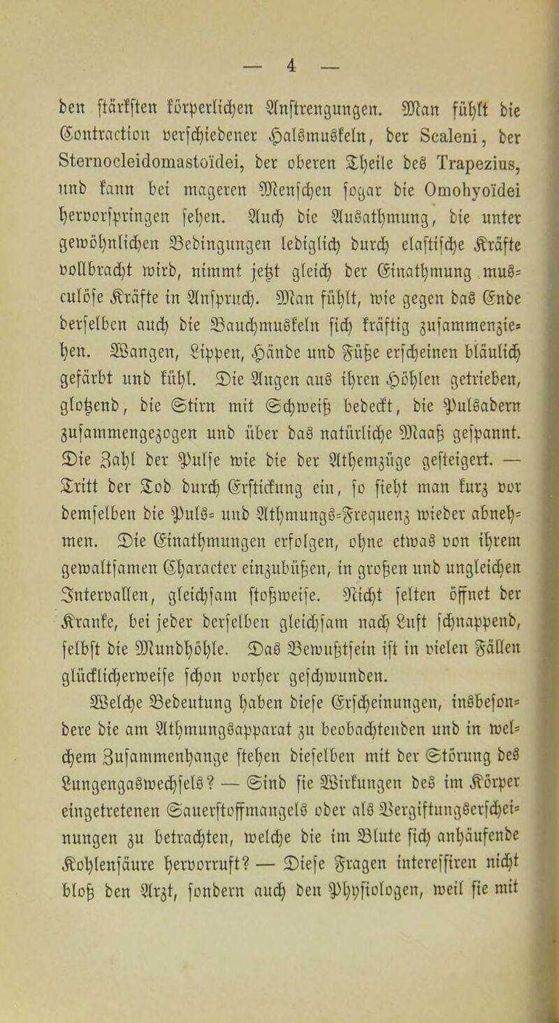 ben ftävfftett füvperlid)en ^Inftrengimgen. 3!Jlan bie (Sontractiou üer[d){ebener ^alömugfeln, ber Scaleni, ber Sternocleidomastoidei, ber oberen 2:l)eile be§ Trapezius, unb fann bei mageren ?bienfcben fogar bie Omohyoiidei ^ernorf^nnngen [el)en. bie SiuSatl}mung, bie unter geiüol)nIic^en 33ebingungen lebiglii^ burc^ ela[ti[(^e Kräfte noÜbrad)t mirb, nimmt |e^t gleich ber ©inat^mung mu§= culofe Kräfte in Sinfprnd). 93lan fnl}lt, mie gegen baö ©nbe berfelben auci^ bie ^auc^muSfeln fid) fräftig gufammensies ^en. Sßangen, Sippen, .^änbe nnb ^ü^e erfdpeinen biäulid^ gefärbt unb fnl)l. 2)ie Gingen an§ tl)ren ^ot)ten getrieben, glo^enb, bie @tirn mit @d;wei^ bebedt, bie ^ulSabern gufammenge^ogen unb über bag natürliche 53iaah gefpannt. $Dte ^^dfe mie bie ber Slthemjüge gefteigert. — Sritt ber Job burd) ©rfticfnng ein, fo fiel)t man furj nor bemfelben bie ^nlö= unb 5Ul}mungö=^requen3 mieber abneh= men. 5)ie ©inathmungen erfolgen, ol}ne etmag non ihrem gemaltfamen ©haracter ein3ubühen, in großen nnb nngleid)en Snteroallen, gleichfam ftohineife. Reicht feiten öffnet ber .Traufe, bei jeber berfelben gleid)fam nadj Snft fd)nappenb, felbft bie 93iunbhohle. 2)a§ 33emiihtfein ift in nielen fällen glücflichermeife fchon oorper gefdpnunben. äßelcpe Sebeutung halben biefe ©rfd}einungen, inäbefon* bere bie am Slthmungöapparat 31t beobad)teuben unb in mel* epem 3ufammenpange [tepen biefelben mit ber ©törung beS Snngenga§mecpfet§? — @inb fie SSirfungen be§ im .Körper eingetretenen ©anerftoffmangelö ober al8 ^ergiftung8erfd)ei* nungen gu betradjten, meld)e bie im 23lute fid} anpäufenbe Äoplenfäure pernorruft? — 2)iefe fragen interefftren niept blo| ben Ulrgt, fonbern anep ben ^ppfiologen, meil [ie mit