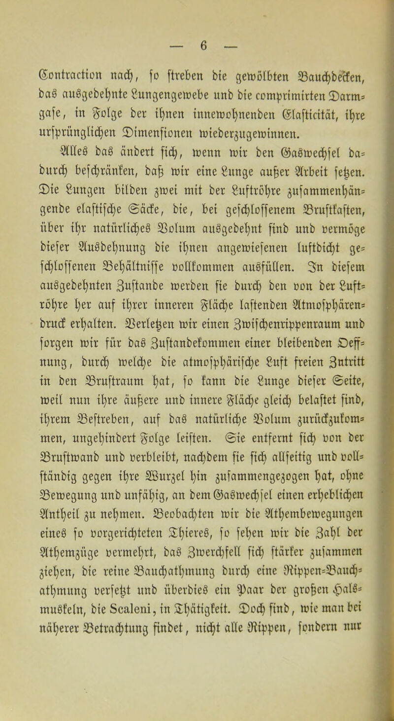 ©ontvaction ncid), fo [treben bte getDÖlbten Sauc^betfen, bag augcjebel)nte Sungengeiüebe unb bte comprimirten 2)arm» gafe, in gofge ber i^nen inneit)ol)neitben ©(afticität, i^re urfprünglic^en 2){men[iüneii luieber^itgeiDinnen. $(lleg bag änbert [id^, loenn lüir ben @agtt)ect)fel ba* biirc^ be[c^ränfen, ba§ lüir eine Sunge au§er Strbeit fe^en. 2)te Sungen bilben girei mit ber Suftröl)re äufammenl)än* genbe ela[ttfd)e @äde, bte, bet gefd^Ioffenem 33ru[tfa[ten, über t^r natürlid^eg 23olum aitggebel)nt finb unb vermöge btefer 5Iugbe^nuttg bie irrten angetrtefenen luftbic^t ge* fc^loffenen 5Bel)ältni[|e üoUfotnmen augfüüen. 3n biefem auggebe^nten Si^ftanbe icerbeti [te burd) ben »on ber Suft= rö^re l}er auf i^rer inneren gläc^e laftenben 9ltmofp^ären= brucf erhalten. 33erle|en totr einen 3ft>ifd?enrtppenraum unb forgen rt)ir für bag Suftanbefomnten einer bleibenben Deff= nung, burcf) toelc^e bie atmo||)l)ärifd)e Suft freien in ben ^ruftraum i)at, fo fann bie Sitnge biefer ©eite, loeü nun il)re äußere unb innere §Iäd)e gleid^ belaftet finb, il)rem SSeftreben, auf bag natürliche SSohiin gurüd^ufonis men, ungehinbert Sotge leiften. @ie entfernt fidh üon ber 23rufttt)anb unb oerbleibt, nachbem fie fi(^ aöfeitig unb oott* ftänbig gegen i^re Sßurjel l)in 3uiammenge3ogen , 33emegung unb unfähig, an bem®agioecb[el einen erheblichen 5lntheil 3U nehmen, ^eoba^ten mir bie Slthernbemegungen S eineg fo oorgerichteten f^h^^ ^^^r bie 3«ht 9lthem3Üge oermehrt, bag 3merd)fell fid) ftärfer 3ulammen 3iehen, bie reine ^auchathmung burd) eine O^ippen^^aiuh* athmung oerfe^t unb überbieg ein ^aar ber groben ^alg= mitgfeln, bie Scaleni, in Shätigfeit. 2)och finb, loie man bei näherer S3etrachtung finbet, nicht alle tRii^pen, fonbern nur