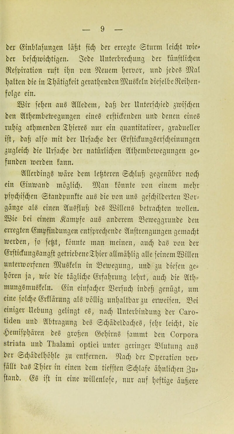 bei* ©inblafimgen lä^t ftd) bei eiiegte @tiiim letc^^t lüte=» bei be[(^^iütc^tigen. 3ebe Untevbied;ung bei fün[tltd)en 9?e[piration luft U}n Don 9^euem l)eiüüi, unb |ebe§ 3Dlal l)alten bie tn S^ätigfeft geiatl)eitben 3[RugfeIit bte[elbe9te{l)en= folge ein. 2Bii [et)en au§ 3lllebem, ba| bei Unteifd)ieb gloifc^en ben Slt^embetoegungen eineg eiftidcnben unb benen eineg iul)ig af^menben 2;l)ieieg nni ein quantitatioei, giabuedei ift, ba§ alfo mit bei llifac^e bei @rfticfunggeifd)einungen 3ugleici^ bie Uifac^e bei natnilid}en §(tl)embemegungen ge* funben meiben fann. snieibingg toäie bem le^teien @d)lu| gegenitbei nod) ein ©inmanb möglid). OJian fonnte oon einem mel)i ^ft)c^ifcf)en ©tanb^nnfte nng bie oon ung gefdjilbeiten 2Soi* gange alg einen Slugflu^ beg SBilleng betrachten loollen. 2Bie bei einem Äam|)fe aug anbeiem Beioeggiunbe ben erregten ©mt^finbungen entfpied)enbe 5ln[tiengungen gemad)t merben, fo [e|t, fonnte man meinen, and) bag oon bei ©rftidiinggangft getriebene 2;l)iei aHmählig alle feinem SöiHen unteriüorfenen 9)tugfeln in SBemegung, unb 311 biefen ge* hören ja, mie bie tägli(he ©ifahiung lel)it, auch bie 5ltl)= munggmngfeln. @in einfad)er SSerfud) inbe^ S^oügt, um eine folche ©rfläiung alg oollig unhaltbar 31t eiioeifen. 33ei einiger Uebung gelingt eg, nach Unterbinbung bei Caro- tiden unb Slbtragnng beg @d)äbelbacheg, fel}r leicht, bie ^emifphären beg großen ©ehirng fammt ben Corpora striata unb Thalami optici unter geringer 33lutung ang ber ©chäbelhohle 31t entfernen. 5ltach bei Operation oer* fallt bag Schier in einen bem tiefften @d)lafe ähnlidjen 3u= ftanb. @g ift in eine midenlofe, nur auf heftige ändere