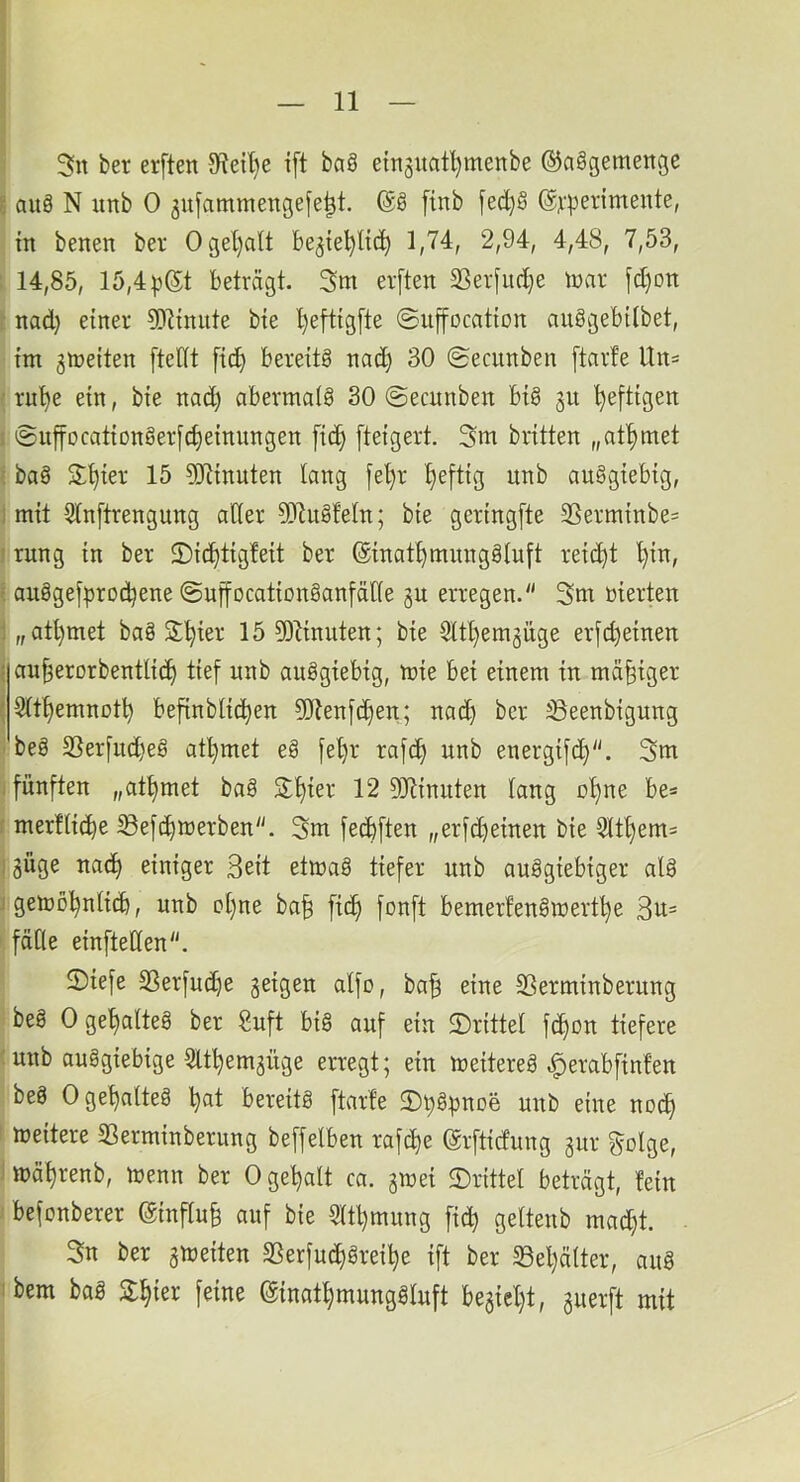 3n ber erften 0^eil)e i[t ba8 einguat^menbe ©aögemenge g auä N unb 0 5ufammenge[e|t. [inb fed)§ @^'perimente, in benen ber Ogel}alt begie^ltc^ 1,74, 2,94, 4,48, 7,53, : 14,85, 15,4 beträgt. 3m erften 2Serfitd}e toar fd)on 1' nad) einer 5[R{niite bie ’^eftigfte ©uffocation anögebtlbet, im gmetten [teilt fid) bereits nad) 30 ©ecunben [tarfe Un= ' ru^e ein, bie nad) abermals 30 ©ecnnben bis 31t heftigen i ©iiffocationSerfdjeinnngen fid^ [teigert. 3m brüten „at^met ' baS S;t)ier 15 9Jünuten lang fel)r l)eftig unb auSgiebig, 1 mit 5ln[trengung aller 5RuSfeln; bie geringfte 3Serminbe= I rung in ber 2)i^tig!eit ber ©inat^mnngSluft reicht ^in, l auSgefprodjene ©uffocationSanfäHe gu erregen. 3tn merten l „atl)met baS S^ier 15 9)ünuten; bie Sltl)em3Üge erfd)einen ( an^erorbentli(^ tief unb auSgiebig, mie bei einem in mäßiger (Slt^emnot^ befinblid^en 9Jienfdf)en; nad) ber iöeenbigung i beS 23erfud)eS at^met eS fe^r rafc^ unb energifd). 3m : fünften „at^met baS 3:^ier 12 OJünnten lang ol)ne be= f merfli^e 33efd)merben. 3m fecbften „erfd)einen bie 5ltt)em= l3Üge nad> einiger Seit etmaS tiefer unb auSgiebiger alS j gemö’^nlid), unb ol)ne ba^ ficf) fonft bemerfenSwert^e 3u= ^ fälle einftellen. 2)iefe 33erfud)e 3eigen alfo, ba^ eine SSerminberung beS 0 geljalteS ber Suft bis auf ein ^Drittel fi^on tiefere 'unb ausgiebige Slt^em3Üge erregt; ein meitereS .^erabfinfen beS 0 geöltes ^at bereits ftarfe 2)^S)3nDe unb eine noc^ i weitere SSerminberung beffelben rafc^e (grftidung 3ur ^olge, 1 wä^renb, wenn ber 0 geaalt ca. 3Wei «Drittel beträgt, fein ; befonberer @influ§ auf bie 5ltl)mung fid) geltenb mad^t. 3n ber 3Weiten 3Serfudf)Srei^e ift ber 33el)älter, auS ibem bas S:^ier feine (ginat^mungSluft be3iel)t, 3uerft mit