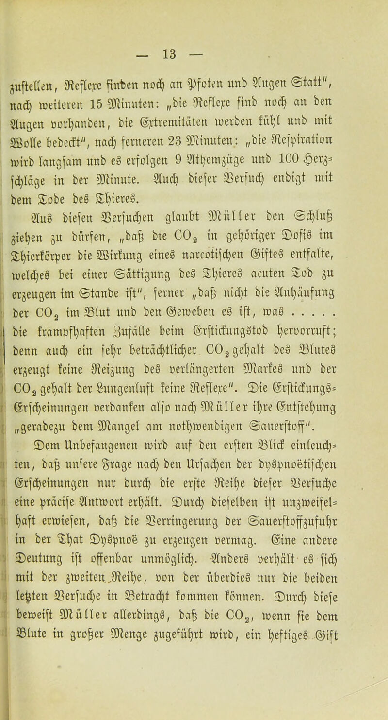 guftellen, 9?efle]ce flnfcen an Pfoten unb Sfugen Statt, nad) ineiteven 15 9Jiinuten: „bie -9tefle?:e [inb noc^ an ben 5(ngen novl)anben, bie @j;ti-emitäten inerben tül)t unb mit SBotfe bebedt, nad) ferneren 23 g31innten: „bie Dtef^^iraticn wirb langfam unb e8 erfütgen 9 3ltl)em5Üge unb 100 ^er^= fdjiage in ber ?0linnte. iKud) bie[er Sßerfud) enbigt mit bem Sobe beö 3:biereg. Slug biefen SSerfiidjen glaubt 9)tütler ben Sc^lujä 3iel)en gU bürfen, „ba^ bte COg in gehöriger 2)o[ig im 2:^ier!örper bie SBirfung eineg narcotifd)en ©ifteg entfalte, welc^eg bei einer Sättigung beg 3:l)iereg acuten S:ob ju erzeugen im Staube ift, ferner „ba§ nic^t bie Slnl)äufung : ber CO2 im 33lut unb ben @emeben eg ift, mag ä bie frampfl)aften SufäHe beim ©rftidunggtob l)eruDrruft; r benn aud) ein fel)r beträchtlicher COggehalt beg ^luteg 5 erzeugt feine Steigung beg uerlängerten 9)larfeg unb ber j CO2 gehalt ber ^ungenluft feine 3tefle):e. 2)ie @rfticfungg= t (ärfcheinungen nerbanfen alfo nad) ^Dtüller i^re @ntftef)nng j „gerabegu bem 9)langel am nott)menbigen Sauerftoff. 5)em Unbefangenen mirb auf ben erften SSlid einleud)= ri ten, ba^ unfere §rage nad) ben Urfad)en ber bpgi)noetifd)en 1 ßrfcheinungen nur burch bie erfte 9teit)e bie[er SSerfuchc I! eine ^räcife Slntmort erf)ält. 2)urch biefelben ift unämeifel= Ti haft ermiefen, ba^ bie S^erringerung ber Sauerftoff^ufuhr in ber “ilhat 2)i;gpnDe §u erzeugen nermag. ($ine anbere 'j 2)eutung ift offenbar unmöglich. -Slnberg «erhält eg fid) i mit ber 3meiten...9fieihe, oon ber überbieg nur bie beiben J lebten 5^erfud)e in SSetracht fommen fonnen. 2)urd) biefe : bemeift 9)1 üIler allerbingg, bah 't’iß CO2, menn fie bem ; 23lute in großer SORenge angeführt mirb, ein l)eftigeg ©ift 1