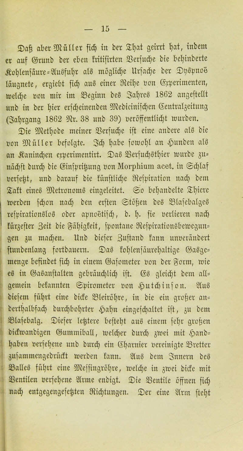 aberCOlülIer [ic^ m ber S;l)at geirrt '^at, tnbem er auf @runb ber eben fritifirten 2Serfud)e bte bel)inberte ^ot)lenfaure=5(uöfu'[)r aU mögliche Urfadje ber laugnete, ergiebt ftd) auä einer 91eil)e non @r))erimenten, ttjeldje non mir im S3eginn beS Sal)reS 1862 angefteUt nnb in ber l}ier erfd}einenben 9!}lebicinif(^en ©entral^eitnng (3al)rgang 1862 9^^r. 38 nnb 39) üerßffentlid)t mürben. 2)ie 3)iet§obe meiner 3}erfud}e ift eine anbere al§ bie non ^IHUIer befolgte. Sd) l}abe fornol)! an .^unben alö an Äanincben er^erimentirt. 2)a§ 35erfnd)ötl)ier mürbe 3u= näd}ft bitrc^ bie @inf:|)ri|nng non Morphium acet. in ©d)laf uerfe^t, nnb barauf bie fnnftlid)e S^iefpiration nad} bem S;aft eineg 5Uietronomg eingeleitet. @o bel>anbelte Sl)iere merben f^on na(^ ben erften @to^en beg 23lafebalgeg refpirationglog ober apnoetifd), b. l). fie oerlieren nad) für^efter 3eit bie gä'^igfeit, fpontane 9fief))irattongbemegnn= gen 3U mailen. Unb biefer Suftanb fann unoerdnbert ftnnbenlang fortbauern. 2)ag fo^lenfäurel)altige ©agge= menge befinbet fic^ in einem ©afometer oon ber ^orm, mie eg in ©aganftalten gebräud)lic^ ift. ©g gleid)t bem ad= gemein befannten ©pirometer oon .^ntd)infon. 5lng biefem fn^rt eine bide S3leiro^re, in bie ein großer an= bert^albfa^ bur(^bol)rter ^al)n eingef(^altet ift, jn bem Slafebalg. 2)iefer le^tere befte'^t aug einem fe^r großen bidmanbigen ©ummibaU, meld)er burd) jmei mit .^anb= ^aben oerfe^ene nnb bnrc^ ein ©Ijarnier oereinigte ^Bretter gufammengebrüdt merben fann. Slug bem Snnern beg SöaHeg flirrt eine 9Jieffingrol)re, melc^e in gmei bide mit aSentilen oerfe^ene 5lrme enbigt. 2)ie SSentile offnen fic^ na^ entgegengefe^ten Dlic^tungen. 2)er eine 5lrm ftel)t 1