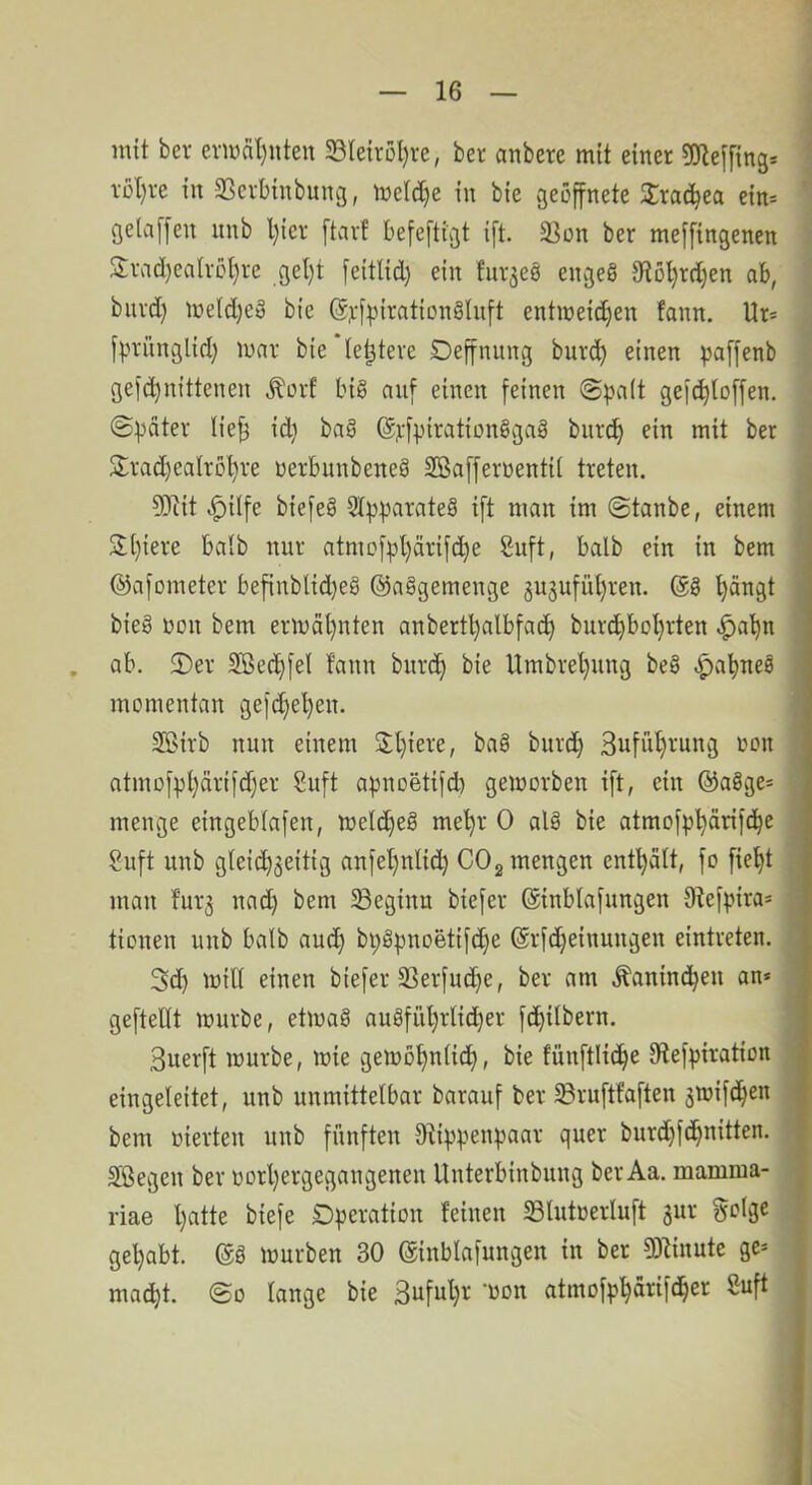 mit bev erwähnten 33leirül)re, ber anbcre mit einer gjlelfing* i’ül)re in SScvbtnbung, meld^e in bie vgeöffnete 2;rac^ea ein* gelaffen iinb l)ier ftavf befefttgt ift. 3]on ber meffingenen Svad)ealvßl)re gel}t feitlid) ein fiiv^eö engeS 9^D^rd)en ab, biivd) iüetd)eg bie @j:f^3iration§lnft entweichen fann. Ur* f^^riinglid) war bie le^teve Deffnung bur(ih einen paffenb gefchnittenen Äorf big auf einen feinen @^a(t gefchloffen. ©^äter lie^ id} bag @j:fpirationggag burch ein mit ber S:rad)ealrbhre nerbnnbeneg SBaffernentit treten. 5)iit ^ilfe biefeg 3lf3t)arateg ift man im @tanbe, einem 3;[)iere halb nur atmofpl)ärifche Suft, halb ein in bem ©afometer befinblid)eg ©aggemenge guguführen. @g hängt ' bieg non bem erwähnten anbertl)albfach burchbohrten |)ahn ! . ab. 2)ev Sßec^hfel fann bnvch bie Umbrehung beg ;^ahneg . momentan gefd)el)en. SBirb nun einem Suführung oon atmofphärifcher Suft apnoetifcb geworben ift, ein ©agge- menge eingeblafen, weicheg mehr 0 alg bie atmofphärifche Suft unb gleichseitig anfet)nli(h COg mengen enthält, fo fieht man fürs beginn biefer ©inblafungen 9iefpira= tionen unb halb auch bpgpnoetifche ©rfdheinungen eintreten. 3d) will einen biefer SSerfuche, ber am .Kaninchen an* ^ gefteUt würbe, etwag augführlidher fchilbern. I 3uerft würbe, wie gewohnlidh» bie fünftlidhe 9lefpiration I eingeleitet, unb unmittelbar barauf ber 33ruftfaften swifäh^n I bem »ierten unb fünften O^ippenpaar quer burd)fdhnitten. f Sßegen ber oorhergegangenen Unterbinbung ber Aa. mamnia- j riae hatte biefe Operation feinen Slutoerluft ^nx golge gehabt, ©g würben 30 ©inblafungen in ber 93linute ge* macht. @0 lange bie Safuhr* won atmofphärifdher ßuft