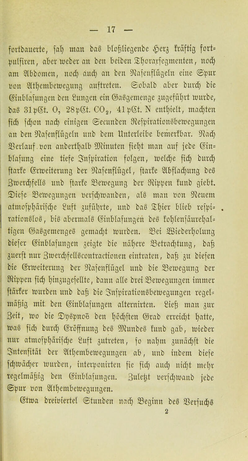 [ovtbauevte, fal) man baö blo^ltegenbe .!^ei'5 Mfttg fort* |)ul[tven, abenueber an beit beibeit 3:l)oraj:[egmenten, nod) am 3(bbomen, nod) cind) an ben Slafenpgeln eine ©pur oon Sitl)embcioegung auftreten. ©obalb aber burd) bie ©nblafnngen ben Sungen ein ©aögemenge gngefü'^rt mürbe, baS 31p®t. 0, 28p®t. COg, 41p@t. N entl)iett, mapen [icb fd)on nac^ einigen ©ecunben DlefpirationSbemegungen an ben 57a[enpgeln mib bem Unterleibe betnerfbar. 91ad) 23erlauf.oon anbertl)alb DJiinuten [iel)t man auf jebe @in= blafitng eine tiefe Snfpiration folgen, mePe p bip ftarfe (Srmeiterung ber Dlafenpgel, ftarfe 3lbpd)ung be§ Smerc^fellö unb ftarfe ^Bemegung ber Otippen funb giebt. 2)iefe SBeiregungen oerfcpmanben, alö man oon 37euem atmofp'^arifd)e Suft gufiiprte, unb ba§ S:t)ier blieb refpi= . ration§lo§, big abermalg (ginblafungen beg fol)lenfäurel)al= tigen ©aggemengeg gemad)t mürben, ^ei 2ßieberl)olnng biefer ©inblafungen geigte bie näl)ere ^etrad)tung, ba^ guerft nur 3merd)fellgcontractionen eintraten, ba| gu biefen i bie (Srmeiterung ber 37afenpgel unb bie SSemegung ber ! 31ippen p l)ingugefellte, bann ade brei SSemegnngen immer [ ftcirfer mürben unb bad bie Snfpirationgbemegungen regel= : mä^ig mit. ben ©inblafungen alternirten. Sie^ man gur i Seit, mo bie ©pgpnoe ben f)bd)ften ©rab erreid)t l)atte, I mag p burc^ ©ropung beg 3Dtunbeg funb gab, mieber I nur atmofp^drifd)e 8uft gutreten, fo nal)m gunäd)ft bie 5 Sntenfitdt ber 5ltl)embernegungen ab, unb inbem biefe j fcpmäd)er mürben, iuterponirten fie fid) and) nid)t mcl)r i regelmäßig ben ©inblafungen. Suleßt oerfd)manb jebe ' ©pur oon 5lt^embemegungen. ©tma breioiertel ©tunben nac^ SSeginn beg SSerfuc^g 2