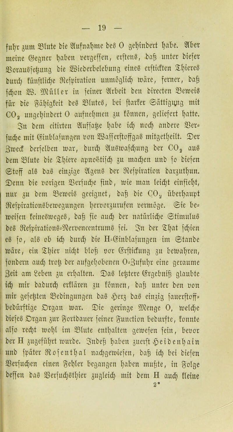 ful)i- 3um 23lute bte 5Iu[nal}me beg 0 3el){nbevt l)abe. 5Iber meine ©egner l)aben nergeffen, erfteng, bn^ unter biefer Sßoraugfel^ung bte Sßteberbelebiing etneg erftirften 3:t)tereg burd) fun[tnd)e Sftefpiration unmöglich märe, ferner, ba^ fc^on SB. SJKiner in feiner Slrbeit ben birecten SSemeig für bie gä^igfeit beg ^iuteg, bei ftarfer ©nttigiutg mit CO2 nnge^inbert 0 aufnel)men gn fcnnen, geliefert l)atte. 3n bem citirten Sluffa^e l)abe id) noc^ anbere SSer= fuc^e mit ©inblafungen üon SBafferftoffgag mitgett)eilt. ©er 3med berfelben mar, burd) S(ugmafd)ung ber CO2 aug bem Slute bie ©l)iere apnoetift^ ju machen unb fo biefen ©toff alg bag einzige Slgeng ber Stefpiration bar3utl)un. ©enn bie »origen S3erfnd)e finb, mie man leid)t einfiel)t, nur 3U bem 33emeig geeignet, ba^ bie CO2 überl)aupt Stefpirationgbemegungen Ijeroorgurufen »ermöge. ©ie be= meifen feinegmegeg, ba| fie au(^ ber natürlid)e ©timulug beg tRef))iratiDng=5Rerüencentrnmg fei. 3n ber ©l)at fc^ien eg fo, alg ob id) burd) bie H*@inblafungen im ©taube : märe, ein S:l)ier nid)t blo^ »or ©rfticfiing 511 bemal)ren, I fonbern auc^ trot^ ber aufgel)obeneu 0=3itfn'^r eine geraume 3eit am Beben 31t erl)alten. ©ag le^tere förgebni| glaubte ' id) mir baburc^ ertlären 311 tonnen, ba^ unter ben »on : mir gefegten SSebingungen bag ^er3 bag eiu3ig fauerftoffs ) bebürftige Organ mar. ©ie geringe 3)tenge 0, meld)e biefeg Organ 3ur gortbauer feiner Function bebnrfte, tonnte 1 nlfo red)t mol)l im S3lute entl)alten gemefen fein, beoor ; ber H 3ugefn^rt mürbe. 3nbe^ t)aben 3uerft Reibenl)ain I nnb fpäter 3ftofentl)al nad)gemiefen, ba^ ic^ bei biefen : SSerfuc^en einen gebier begangen b^ben mu§te, in golge !’’ beffen bag SSerfnd)gtl)ier 3ugleid) mit bem H auch 2* i