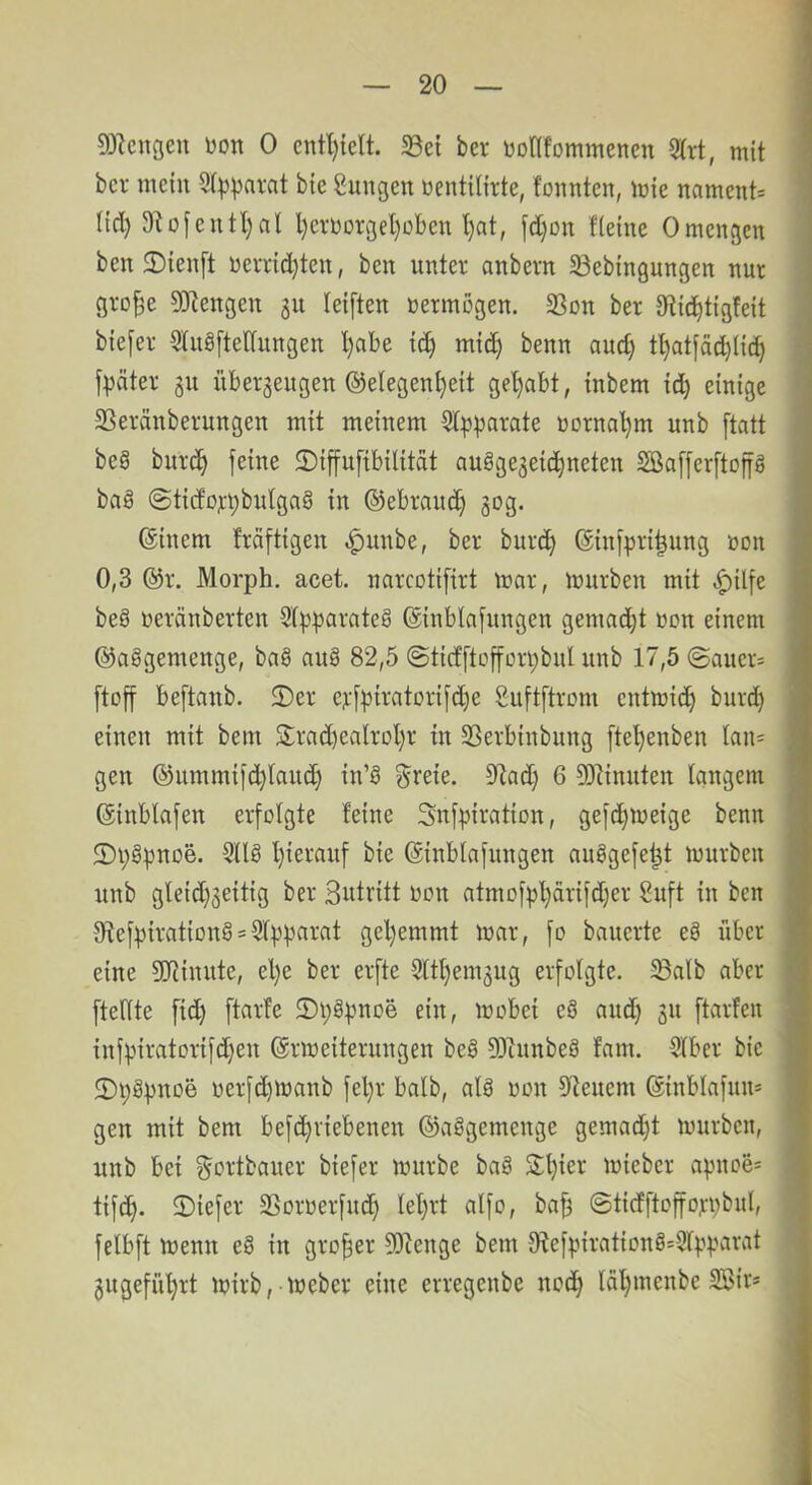 93^engeu Don 0 cntl)ielt. 33et bev Donfommenen S(rt, mit bcr mein Sit^pni-at bie Zungen oentitirte, fonnten, mie nament- Hd) 9U[entl)rtl l)croorgel)oben l)at, [d)on flehte Omengen ben 3)ien[t oevridjten, ben nntev anbevn S3ebtngungen nur gro^e DJtengen ju leiften Dermogen. 33on ber tRic^tigfeit bte[ev 5'lng[tedungen '^abe id) mic^ benn auc^ f:pätei; gn übevgeitgen Gelegenheit gehabt, inbem id) einige SSeränbernngen mit meinem Sl^^arate Dornal)m unb [tatt be§ burc^h 2)iffn[{bilität auggegeichneten SBafferftop bag @tido):t)bnlgag in Gebrauch gog. Ginem Mftigen .^unbe, ber burch Ginipri|ung öon 0,3 Gr. Morph, acet. narcotifirt mar, mürben mit ^ilfe beg oeränberten Slpparateg Ginblafungen gemadjt oon einem Gaggemenge, bag aug 82,5 ©ticfftofforpbnl unb 17,5 ©auer= [toff beftanb. 2)er epfpiratorifdje Suftftrom entmich burd) einen mit bem S:rad)ealrol)r in SSerbinbung [teljenben Ian= gen Gummi[d)lauch in’g ^reie. 5Rad) 6 3DZinnten langem Ginblafen erfolgte feine Snfpiration, gefc^meige benn ®i)gpnoe. 3llg hierauf bie Ginblafungen auggefe^t mürben unb gleid)geitig ber Sutritt oon atmofpl)ärifd)er 8uft in ben 0^efpirationg = Slpparat gehemmt mar, fo bauerte eg über eine SRinnte, el)e ber elfte 5lthemgug erfolgte. 5Balb aber ftellte fich ftarfe 5)l;gpnoe ein, mobei eg and) gu ftarfen infpiratorifd)en Grmeiterungen beg DJinnbeg fam. Slber bie 2)pgpnoe oerfd)manb fel)r halb, alg won Dienern Ginblafun* gen mit bem befchriebenen Gagvgemenge gemadjt mürben, nnb bei ^ortbauer biefer mürbe bag Stljier mieber apnoe* tifch- IDiefer SSorüerfndh leljrt alfo, bah ©ticfftoffojipbul, felbft menn eg in großer D)tenge bem Oiefpirationg=5fpparat gugeführt mirb, meber eine erregenbe noch laljinenbe SBir*