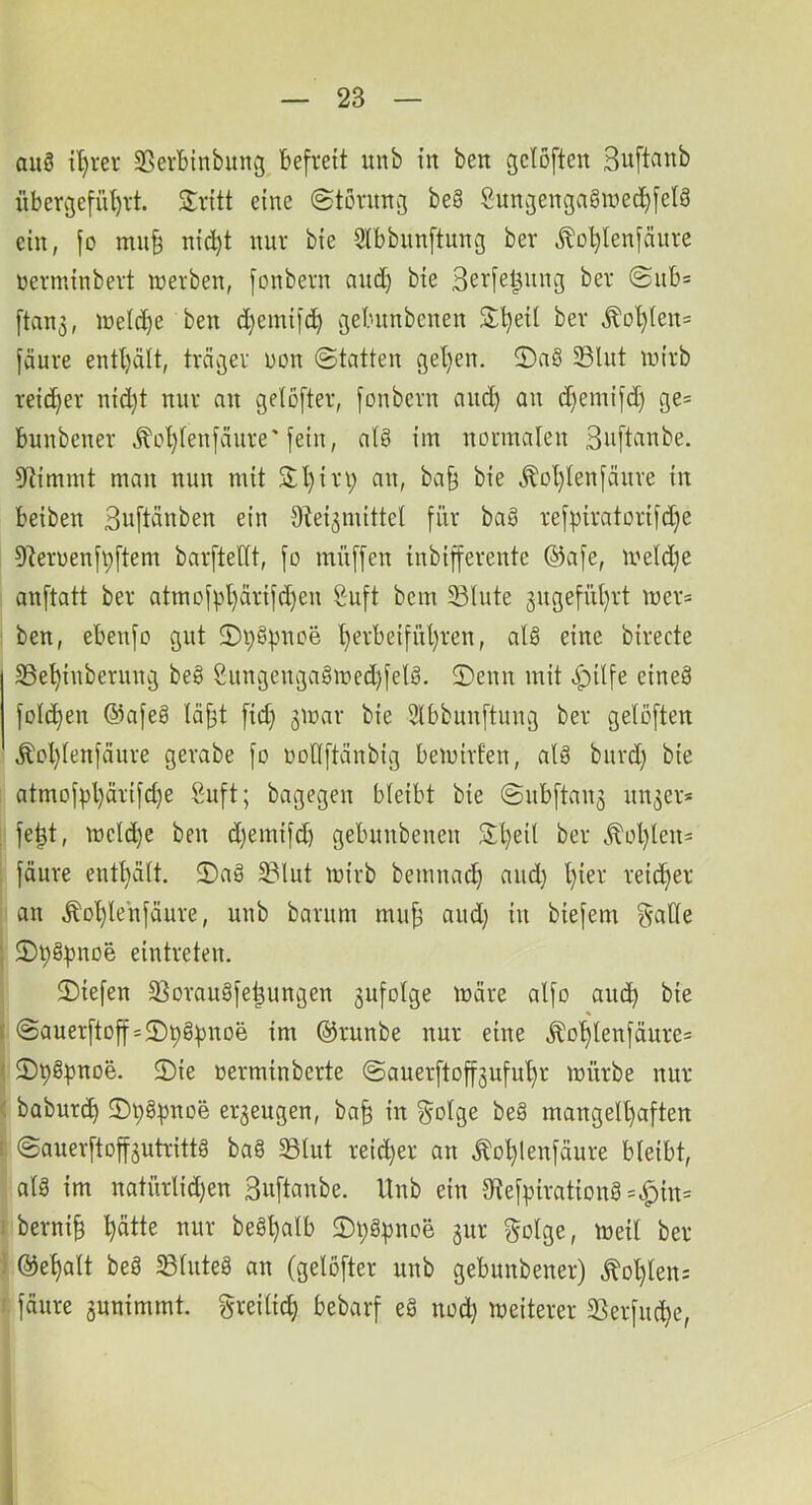 au§ il)rer 35ert)tnbunv3 befreit uub in beit gelöften Suftcmb iiber3efül)it Sritt eine ©törimg be§ Sun^engagmed^felä ein, fo mu§ nic^t nur bie Slbbiinftung ber Jlo^lenfäure nerminbert werben, fonbern and) bie Sri^fe^itng ber @nb= [tan3, weld)e ben d}einifd) jebiinbenen Slljeil ber ^ol)!en= fäure entl)ält, träv3er non ©tatten geljen. 2)a§ 5Blut wirb rei(^er nid)t nur an gelofter, fonbern and) an d)emifd) ge= bunbener Äot)(enfänre'fein, a(§ im normalen Suftanbe. 3Rimmt man nun mit SH)in; an, ba§ bie ^ot)lenfänre in beiben Suftänben ein Otei^mittel für ba§ ref))iratorifd)e 9teruenfpftem barftettt, fo muffen inbifferente @afe, weld;e anftatt ber atmofpl)ärifd)en Suft bem 23lnte 3ugefül)rt wer= ben, ebenfo gut 2)i;§pnoe l)erbeifül)ren, al§ eine birecte 33e^inberung be§ 2ungengagwed)felö. 5)enn mit .^ilfe eineä fold)en ©afeö täj3t fid) ^war bie Slbbiinftung ber geloften Äol)(enfciure gerabe fo oollftänbig bewirten, alä burd) bie atmof^l)ärifd)e Suft; bagegen bleibt bie ©ubftan^ un^er* ; fe|t, weld)e ben d)emifd) gebunbenen 3:t)eil ber .^ol)len= i fäure enthält. 3)aä 33lut wirb bemnad) aud) l)ier reid;er ' an Äol)lenfäure, unb barum mu^ aud) in biefem ^alle } 2)i;§l)noe eintreten. ©iefen 5Borau§fe^ungen gufolge wäre alfo aiicb bie I @auerftoff = 2)pg^noe im @runbe nur eine ^ot)lenfäure= < 2)p§|3noe. 2)ie oerminberte ©auerftoffgufu^r würbe nur < baburd) ©pgpnoe erzeugen, ba^ in §olge be§ mangell)aften 1. ©auerftoff^utrittö ba8 S3lut reid)er an Äol)lenfäure bleibt, alä im natürlid)en 3«ftanbe. Unb ein 3tef)3irationg=^tn= I berni^ l^ätte nur beg^alb $Di;g|)noe §ur golge, Weil ber i @e^alt beö 23lute8 an (gelöfter unb gebunbener) Äol)len: » fäure 3unimmt. greilid) bebarf eg nod) weiterer 3Serfud)e,