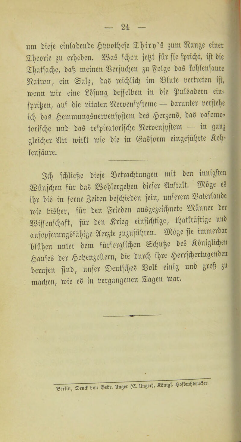 um bicfe eiulabenbe ^i)^ütl}cfc gum Sflauge einer S:l)corie gu erl)ebcn. SföaS fd)cn jel^t für [ie fpric^t, ift bie S:l)atfad)e, bafj meinen 2ßerfud)en §n g-olge bn8 foI)lenfaure SRatron, ein ©al^, bag rei^lid) im Blute nertreten ift, menn mir eine Söfung beffelbeu in bie ^ulgabern ein; f^mi^en, auf bie nitaten 5Rernenft;fteme — barunter nerfte^e id) bag ,!^emmun(jgnerueufi;ftem beg ^erjeng, bag nafomos tcrifd)e unb bag ref^iratorifc^e 5üerüenfi;ftem — in ganj gteid}er %t mirft mie bie in ©agform eingefül}rte ^ol)^ teufäure. 3d) fd)lie^e biefe Betrad}tungen mit beu innigften Sßitnfd)en für bag 2ßol)lerge^en biefer ^nftalt. «üiöge eg il)r big in ferne Seiten bef^ieben fein, unferem Batertanbe mie bigt)er, für ben grieben auggegeidjnete ?01änner ber Sßiffenfd)aft, für ben ^rieg einfid)tige, tl)atfraftige unb anfovferunggfäl}ige Zierate anaufül)ren. 9)löge fie immerbar btüt}en unter bem fürfürglidjen @d)u^e beg königlichen ^aufeg ber ^ohenaoHern, bie bnreh il)ee |)errfd}ertugenben berufen finb, unfer ®eutfd)eg Bolf einig unb gro§ ju mad)en, mie eg in »ergangenen Stagen mar. ®ru(f Bon ®ebv. Unget (®. Unget), Äöntgl. «of6u(^!)ru<*cr.