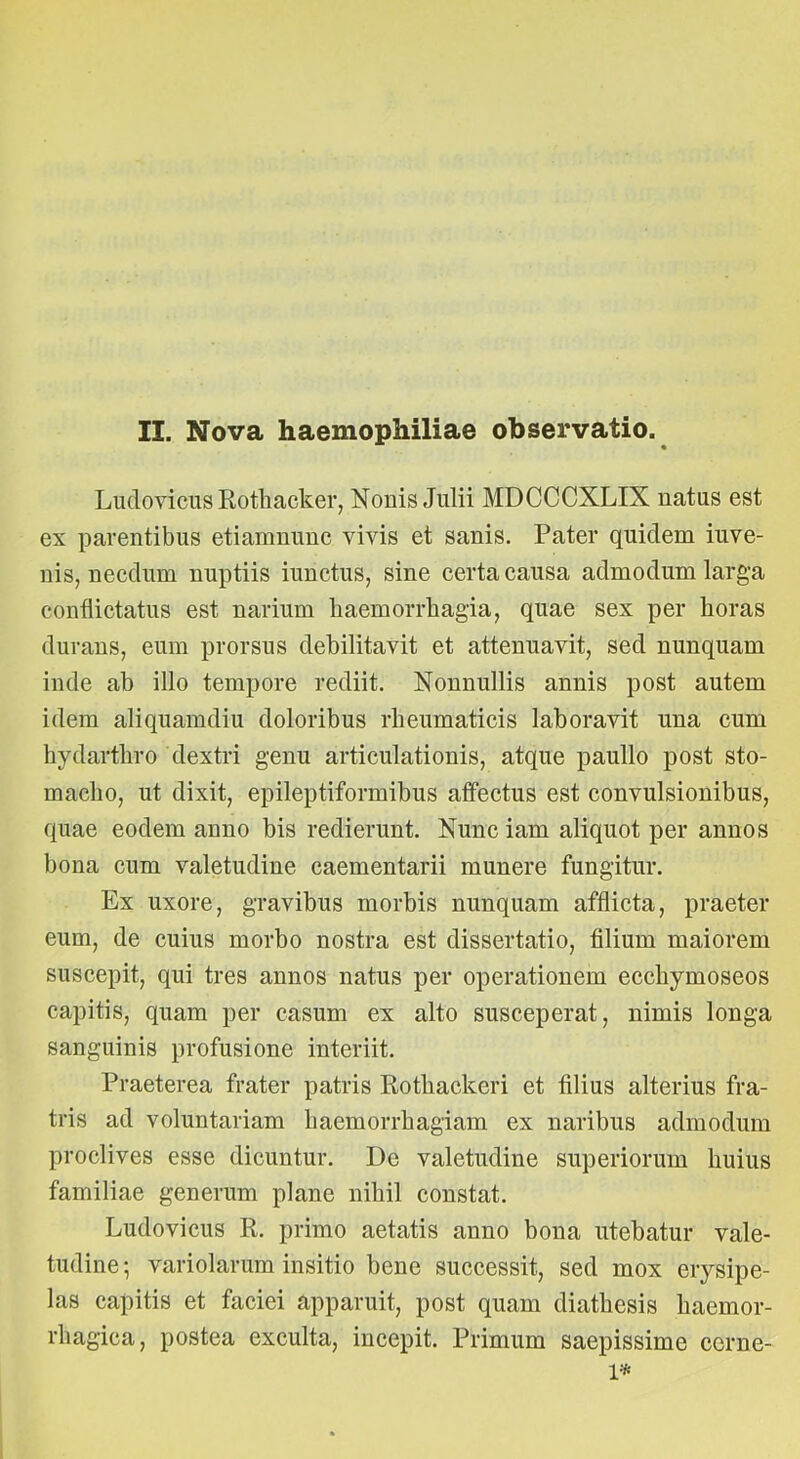 II. Nova haemophiliae observatio. Ludovicus Eotliacker, Nonis Julii MDCCCXLIX natus est ex parentibus etiamnunc vivis et sanis. Pater quidem iuve- nis, necdum nuptiis iunctus, sine certa causa admodum larga conflictatus est narium haemorrhagia, quae sex per horas durans, eum prorsus debilitavit et attenuavit, sed nunquam inde ab illo tempore rediit. Nonnullis annis post autem idem aliquamdiu doloribus rheumaticis laboravit una cum hydarthro dextri genu articulationis, atque paullo post sto- macho, ut dixit, epileptiformibus affectus est convulsionibus, quae eodem anno bis redierunt. Nunc iam aliquot per annos bona cum valetudine caementarii munere fungitur. Ex uxore, gravibus morbis nunquam afflicta, praeter eum, de cuius morbo nostra est dissertatio, filium maiorem suscepit, qui tres annos natus per operationem ecchymoseos capitis, quam per casum ex alto susceperat, nimis longa sanguinis profusione interiit. Praeterea frater patris Rothackeri et filius alterius fra- tris ad voluntariam haemorrhagiam ex naribus admodum proclives esse dicuntur. De valetudine superiorum huius familiae generum plane nihil constat. Ludovicus R. primo aetatis anno bona utebatur vale- tudine ; variolarum insitio bene successit, sed mox erysipe- las capitis et faciei apparuit, post quam diathesis haemor- rhagica, postea exculta, incepit. Primum saepissime corne- is