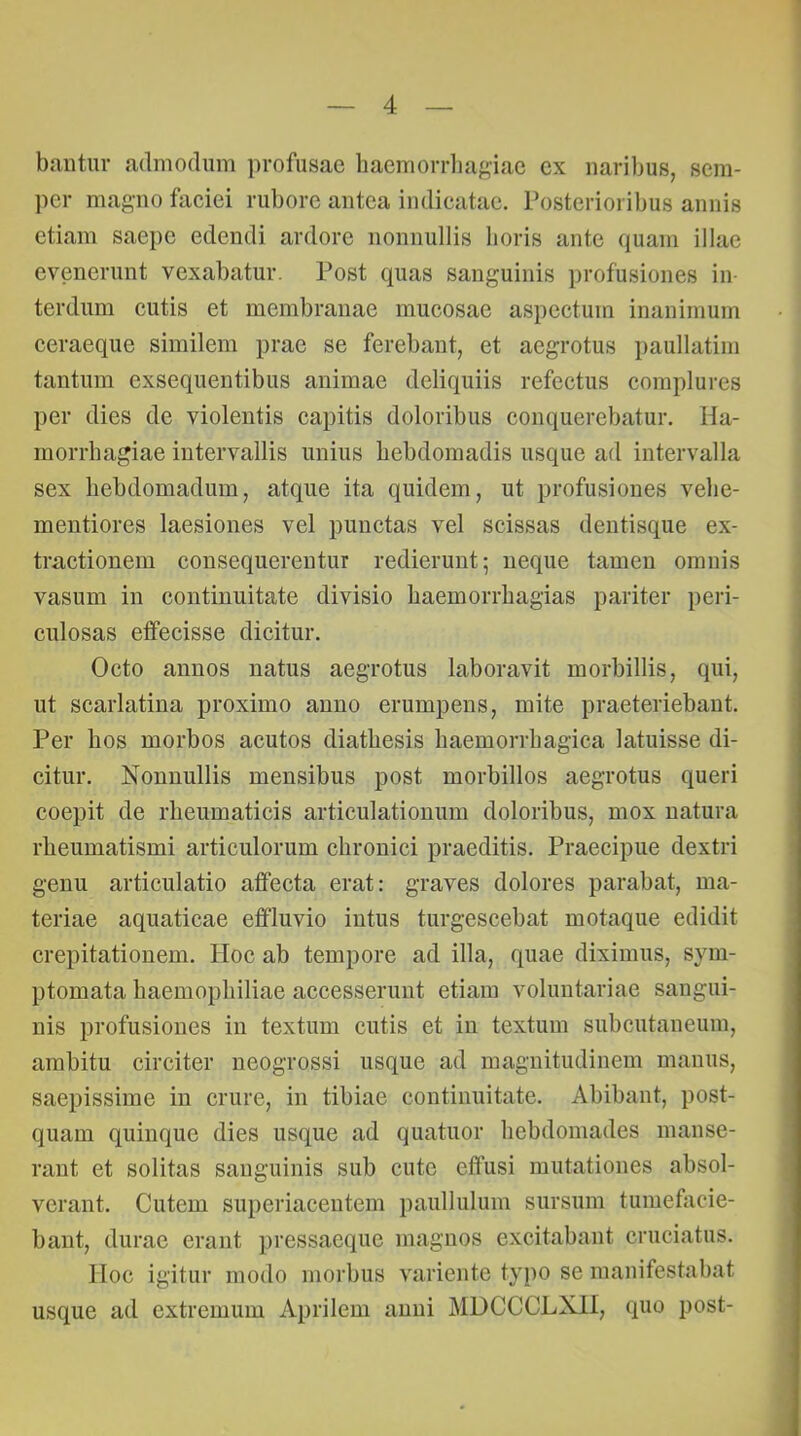 baiitiir admodum profusae haemorrliasiac ex naribus, scm- pcr magno faciei rubore antea indicatae. Posterioribus annis etiam saepe edendi ardore nonnullis horis ante quam illae evenerunt vexabatur. Post quas sanguinis profusiones in- terdum cutis et membranae mucosae aspectum inanimum ceraeque similem prae se ferebant, et aegrotus i)aullatim tantum exsequentibus animae deliquiis refectus complures per dies de violentis capitis doloribus conquerebatur. Ha- morrhagiae intervallis unius hebdomadis usque ad intervalla sex hebdomadum, atque ita quidem, ut profusiones vehe- mentiores laesiones vel punctas vel scissas dentisque ex- tractionem consequerentur redierunt; neque tamen omnis vasum in continuitate divisio haemorrhagias pariter peri- culosas effecisse dicitur. Octo annos natus aegrotus laboravit morbillis, qui, ut scarlatina proximo anno erumpens, mite praeteriebaut. Per hos morbos acutos diathesis haemorrhagica latuisse di- citur. Nonnullis mensibus post morbillos aegrotus queri coepit de rheumaticis articulationum doloribus, mox natura rheumatismi articulorum chronici praeditis. Praecipue dextri genu articulatio affecta erat: graves dolores parabat, ma- teriae aquaticae effluvio intus turgescebat motaque edidit crepitatiouem. Hoc ab tempore ad illa, quae diximus, sym- ptomata haemophiliae accesserunt etiam voluntariae sangui- nis profusiones in textum cutis et in textum subcutaneum, ambitu circiter neogrossi usque ad magnitudinem manus, saepissime in crure, in tibiae continuitate. Abibant, post- quam quinque dies usque ad quatuor hebdomades manse- rant et solitas sanguinis sub cute effusi mutationes absol- verant. Cutem superiaceutem paullulum sursum tumefacie- bant, durae erant pressaeque magnos excitabant cruciatus. IIoc igitur modo morbus variente typo se manifestabat usque ad extremum Aprilem anui MDCCCLXII, quo post-